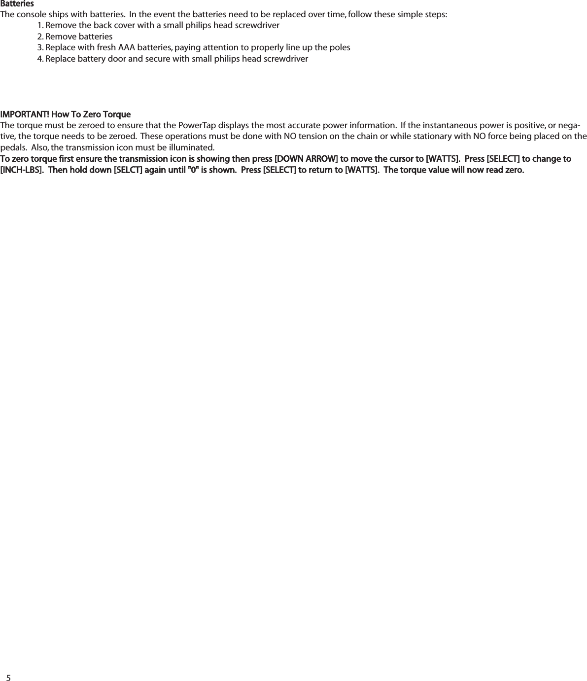 5BatteriesThe console ships with batteries.  In the event the batteries need to be replaced over time, follow these simple steps:1. Remove the back cover with a small philips head screwdriver2. Remove batteries3. Replace with fresh AAA batteries, paying attention to properly line up the poles4. Replace battery door and secure with small philips head screwdriverIMPORTANT! How To Zero TorqueThe torque must be zeroed to ensure that the PowerTap displays the most accurate power information.  If the instantaneous power is positive, or nega-tive, the torque needs to be zeroed.  These operations must be done with NO tension on the chain or while stationary with NO force being placed on thepedals.  Also, the transmission icon must be illuminated.To zero torque first ensure the transmission icon is showing then press [DOWN ARROW] to move the cursor to [WATTS].  Press [SELECT] to change to[INCH-LBS].  Then hold down [SELCT] again until "0" is shown.  Press [SELECT] to return to [WATTS].  The torque value will now read zero.