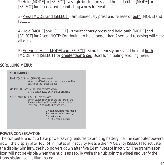 2) Hold [MODE] or [SELECT] - a single button press and hold of either [MODE] or[SELECT] for 2 sec. Used for initiating a new Interval.3) Press [MODE] and [SELECT] - simultaneously press and release of bbootthh[MODE] and[SELECT].4) Hold [MODE] and [SELECT] - simultaneously press and hold bbootthh[MODE] and[SELECT] for 2 sec.  NOTE: Continuing to hold longer than 2 sec. and releasing will clearall data.5) Extended Hold [MODE] and [SELECT] - simultaneously press and hold of bbootthh[MODE] and [SELECT] for ggrreeaatteerr  tthhaann  55  sseecc. Used for initiating scrolling menu.SSCCRROOLLLLIINNGG  MMEENNUU::PPOOWWEERR  CCOONNSSEERRVVAATTIIOONNThe computer and hub have power saving features to prolong battery life.The computer powersdown the display after four (4) minutes of inactivity.Press either [MODE] or [SELECT] to activatethe display.Similarly,the hub powers down after five (5) minutes of inactivity. The transmissionicon will not be visible when the hub is asleep.To wake the hub spin the wheel and verify thetransmission icon is illuminated. 12 SSCCRROOLLLLIINNGG  MMEENNUU::    FFiinndd:: If [MODE] and [SELECT] are released  When &ldquo;Find&rdquo; is displayed the computer will find  Search for the PowerTap hub.  ccllrr:: If [MODE] and [SELECT] are released when  clr is displayed AALLLL  DDAATTAA  WWIILLLL  BBEE  EERRAASSEEDD.  SSEEtt::  If  [MODE] and [SELECT] are released  When SEt is displayed on the top level of the  Screen, a flashing &ldquo;E&rdquo;, d and t on the middle  Level and 12345 on the bottom level.    E = exit, return to ride mode     d = restore default settings    T = test mode      1 2 3 4 = setup menus  