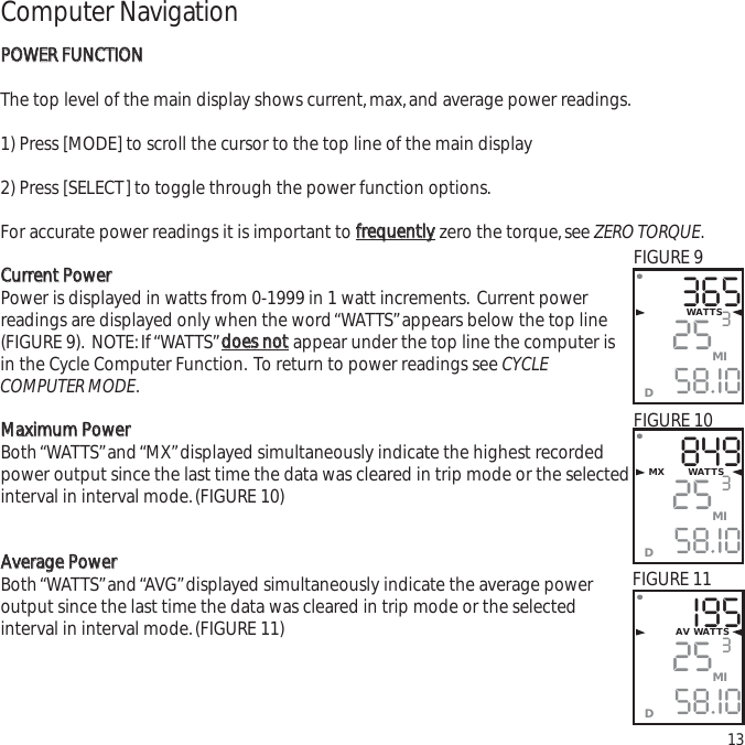 Computer NavigationPPOOWWEERR  FFUUNNCCTTIIOONNThe top level of the main display shows current,max,and average power readings.1) Press [MODE] to scroll the cursor to the top line of the main display2) Press [SELECT] to toggle through the power function options.For accurate power readings it is important to ffrreeqquueennttllyyzero the torque,see ZERO TORQUE.CCuurrrreenntt  PPoowweerrPower is displayed in watts from 0-1999 in 1 watt increments. Current powerreadings are displayed only when the word &ldquo;WATTS&rdquo;appears below the top line(FIGURE 9). NOTE:If &ldquo;WATTS&rdquo;ddooeess  nnoottappear under the top line the computer isin the Cycle Computer Function. To return to power readings see CYCLECOMPUTER MODE.MMaaxxiimmuumm  PPoowweerrBoth &ldquo;WATTS&rdquo;and &ldquo;MX&rdquo;displayed simultaneously indicate the highest recordedpower output since the last time the data was cleared in trip mode or the selectedinterval in interval mode.(FIGURE 10)AAvveerraaggee  PPoowweerrBoth &ldquo;WATTS&rdquo;and &ldquo;AVG&rdquo;displayed simultaneously indicate the average power output since the last time the data was cleared in trip mode or the selected interval in interval mode.(FIGURE 11)133652558.I0WATTS3MID8492558.I0MX       WATTS3MIDI952558.I03MIDAV WATTSFIGURE 9FIGURE 10FIGURE 11