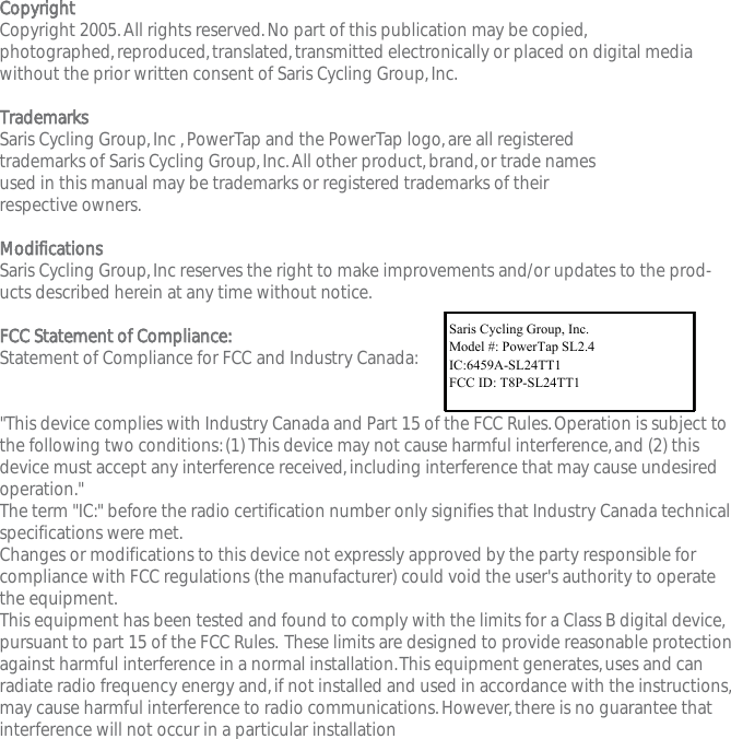 CCooppyyrriigghhttCopyright 2005.All rights reserved.No part of this publication may be copied,photographed,reproduced,translated,transmitted electronically or placed on digital mediawithout the prior written consent of Saris Cycling Group,Inc.TTrraaddeemmaarrkkssSaris Cycling Group,Inc ,PowerTap and the PowerTap logo,are all registered trademarks of Saris Cycling Group,Inc.All other product,brand,or trade names used in this manual may be trademarks or registered trademarks of their respective owners.MMooddiiffiiccaattiioonnssSaris Cycling Group,Inc reserves the right to make improvements and/or updates to the prod-ucts described herein at any time without notice.FFCCCC  SSttaatteemmeenntt  ooff  CCoommpplliiaannccee::Statement of Compliance for FCC and Industry Canada:"This device complies with Industry Canada and Part 15 of the FCC Rules.Operation is subject tothe following two conditions:(1) This device may not cause harmful interference,and (2) thisdevice must accept any interference received,including interference that may cause undesiredoperation."The term "IC:" before the radio certification number only signifies that Industry Canada technicalspecifications were met.Changes or modifications to this device not expressly approved by the party responsible forcompliance with FCC regulations (the manufacturer) could void the user's authority to operatethe equipment.This equipment has been tested and found to comply with the limits for a Class B digital device,pursuant to part 15 of the FCC Rules. These limits are designed to provide reasonable protectionagainst harmful interference in a normal installation.This equipment generates,uses and canradiate radio frequency energy and,if not installed and used in accordance with the instructions,may cause harmful interference to radio communications.However,there is no guarantee thatinterference will not occur in a particular installationSaris Cycling Group,Inc.Model #:PowerTap SL2.4  IC:6459A-SL2P401    FCC ID:T8P-SL2P401Saris Cycling Group, Inc.Model #: PowerTap SL2.4IC:6459A-SL24TT1FCC ID: T8P-SL24TT1