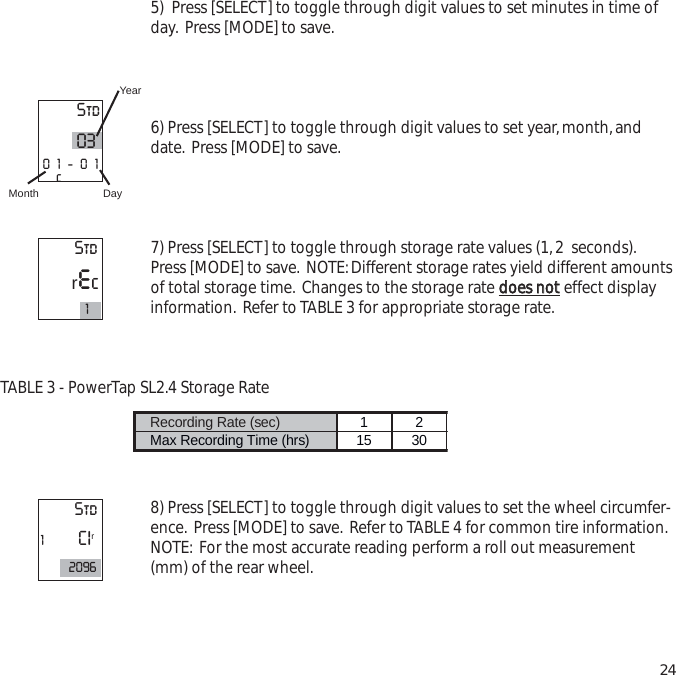 5)  Press [SELECT] to toggle through digit values to set minutes in time ofday. Press [MODE] to save.6) Press [SELECT] to toggle through digit values to set year,month,anddate. Press [MODE] to save.7) Press [SELECT] to toggle through storage rate values (1,2  seconds).Press [MODE] to save. NOTE:Different storage rates yield different amountsof total storage time. Changes to the storage rate ddooeess  nnootteffect displayinformation. Refer to TABLE 3 for appropriate storage rate.TABLE 3 - PowerTap SL2.4 Storage Rate8) Press [SELECT] to toggle through digit values to set the wheel circumfer-ence. Press [MODE] to save. Refer to TABLE 4 for common tire information.NOTE: For the most accurate reading perform a roll out measurement(mm) of the rear wheel.24Recording Rate (sec)  1 2 Max Recording Time (hrs)  15 30 Std0301-01cYearDayMonthStdrec1Std1CIr2096