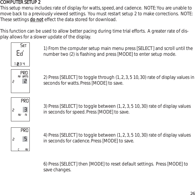 CCOOMMPPUUTTEERR  SSEETTUUPP  22This setup menu includes:rate of display for watts,speed,and cadence. NOTE:You are unable tomove back to a previously viewed settings. You must restart setup 2 to make corrections. NOTE:These settings ddoo  nnootteffect the data stored for download.This function can be used to allow better pacing during time trial efforts. A greater rate of dis-play allows for a slower update of the display.1) From the computer setup main menu press [SELECT] and scroll until thenumber two (2) is flashing and press [MODE] to enter setup mode.2) Press [SELECT] to toggle through (1,2,3,5 10,30) rate of display values inseconds for watts.Press [MODE] to save.3) Press [SELECT] to toggle between (1,2,3,5 10,30) rate of display valuesin seconds for speed.Press [MODE] to save.4) Press [SELECT] to toggle between (1,2,3,5 10,30) rate of display valuesin seconds for cadence.Press [MODE] to save.6) Press [SELECT] then [MODE] to reset default settings. Press [MODE] tosave changes.26PRO22AV   WATTSPRO23AV       MIPRO25C           AV  SetE12234td