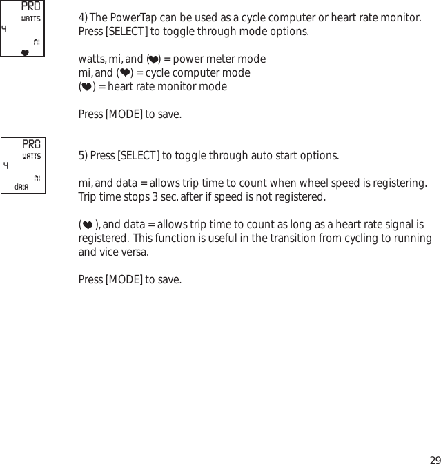 4) The PowerTap can be used as a cycle computer or heart rate monitor.Press [SELECT] to toggle through mode options.watts,mi,and (   ) = power meter modemi,and (    ) = cycle computer mode(    ) = heart rate monitor modePress [MODE] to save.5) Press [SELECT] to toggle through auto start options.mi,and data = allows trip time to count when wheel speed is registering.Trip time stops 3 sec.after if speed is not registered.(     ),and data = allows trip time to count as long as a heart rate signal isregistered. This function is useful in the transition from cycling to runningand vice versa.Press [MODE] to save.29PRO4miwattsPRO4miwattsdata