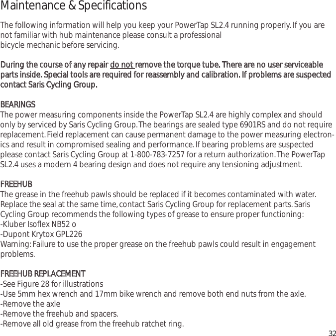 Maintenance &amp; SpecificationsThe following information will help you keep your PowerTap SL2.4 running properly.If you arenot familiar with hub maintenance please consult a professionalbicycle mechanic before servicing.DDuurriinngg  tthhee  ccoouurrssee  ooff  aannyy  rreeppaaiirr  ddoo  nnoott  rreemmoovvee  tthhee  ttoorrqquuee  ttuubbee..  TThheerree  aarree  nnoo  uusseerr  sseerrvviicceeaabblleeppaarrttss  iinnssiiddee..  SSppeecciiaall  ttoooollss  aarree  rreeqquuiirreedd  ffoorr  rreeaasssseemmbbllyy  aanndd  ccaalliibbrraattiioonn..  IIff  pprroobblleemmss  aarree  ssuussppeecctteeddccoonnttaacctt  SSaarriiss  CCyycclliinngg  GGrroouupp..BBEEAARRIINNGGSSThe power measuring components inside the PowerTap SL2.4 are highly complex and shouldonly by serviced by Saris Cycling Group.The bearings are sealed type 6901RS and do not requirereplacement.Field replacement can cause permanent damage to the power measuring electron-ics and result in compromised sealing and performance.If bearing problems are suspectedplease contact Saris Cycling Group at 1-800-783-7257 for a return authorization.The PowerTapSL2.4 uses a modern 4 bearing design and does not require any tensioning adjustment.FFRREEEEHHUUBBThe grease in the freehub pawls should be replaced if it becomes contaminated with water.Replace the seal at the same time,contact Saris Cycling Group for replacement parts.SarisCycling Group recommends the following types of grease to ensure proper functioning:-Kluber Isoflex NB52 o-Dupont Krytox GPL226Warning:Failure to use the proper grease on the freehub pawls could result in engagementproblems.FFRREEEEHHUUBB  RREEPPLLAACCEEMMEENNTT-See Figure 28 for illustrations-Use 5mm hex wrench and 17mm bike wrench and remove both end nuts from the axle.-Remove the axle-Remove the freehub and spacers.-Remove all old grease from the freehub ratchet ring. 32