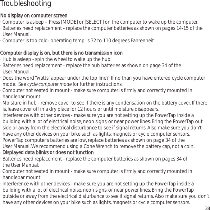 TroubleshootingNNoo  ddiissppllaayy  oonn  ccoommppuutteerr  ssccrreeeenn&middot; Computer is asleep &ndash; Press [MODE] or [SELECT] on the computer to wake up the computer.&middot; Batteries need replacement - replace the computer batteries as shown on pages 14-15 of the User Manual.&middot; Computer is too cold- operating temp.is 32 to 110 degrees FahrenheitCCoommppuutteerr  ddiissppllaayy  iiss  oonn,,  bbuutt  tthheerree  iiss  nnoo  ttrraannssmmiissssiioonn  iiccoonn&middot; Hub is asleep - spin the wheel to wake up the hub.&middot; Batteries need replacement - replace the hub batteries as shown on page 34 of the User Manual.&middot; Does the word &ldquo;watts&rdquo;appear under the top line?  If no than you have entered cycle computer mode. See cycle computer mode for further instructions.&middot; Computer not seated in mount - make sure computer is firmly and correctly mounted in handlebar mount.&middot; Moisture in hub - remove cover to see if there is any condensation on the battery cover.If there is,leave cover off in a dry place for 12 hours or until moisture disappears.&middot; Interference with other devices - make sure you are not setting up the PowerTap inside a building with a lot of electrical noise,neon signs,or near power lines.Bring the PowerTap outside or away from the electrical disturbance to see if signal returns.Also make sure you don&rsquo;t have any other devices on your bike such as lights,magnets or cycle computer sensors.&middot; PowerTap computer&rsquo;s batteries are low,replace batteries as shown on page 34 of the User Manual.We recommend using a Cone Wrench to remove the battery cap,not a coin.&middot;&middot;  DDiissppllaayyeedd  ddaattaa  bblliinnkkss  oorr  ddooeess  nnoott  ffuunnccttiioonn&middot; Batteries need replacement - replace the computer batteries as shown on pages 34 of the User Manual.&middot; Computer not seated in mount - make sure computer is firmly and correctly mounted in handlebar mount.&middot; Interference with other devices - make sure you are not setting up the PowerTap inside a building with a lot of electrical noise,neon signs,or near power lines.Bring the PowerTap outside or away from the electrical disturbance to see if signal returns.Also make sure you don&rsquo;t have any other devices on your bike such as lights,magnets or cycle computer sensors. 38
