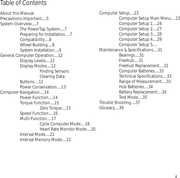 Table of ContentsAbout this ManualPrecautions:Important.....5System Overview.....7The PowerTap System.....7Preparing for Installation.....7Compatibility.....8Wheel Building.....8System Installation.....9General Computer Operation.....12Display Levels.....12Display Modes.....12Finding SensorsClearing DataButtons.....12Power Conservation.....13Computer Navigation.....14Power Function.....14Torque Function.....15Zero Torque.....15Speed Function.....16Multi-Function.....17Cycle Computer Mode.....18Heart Rate Monitor Mode.....20Interval Mode.....21Interval Memory Mode.....224Computer Setup.....23Computer Setup Main Menu.....23Computer Setup 1.....24Computer Setup 2.....27Computer Setup 3.....28Computer Setup 4.....29Computer Setup 5.....Maintenance &amp; Specifications.....31Bearings.....31Freehub.....31Freehub Replacement.....31Computer Batteries.....33Technical Specifications.....33Range of Measurement.....33Hub Batteries.....34Battery Replacement.....34Test Mode.....35Trouble Shooting.....37Glossary.....39