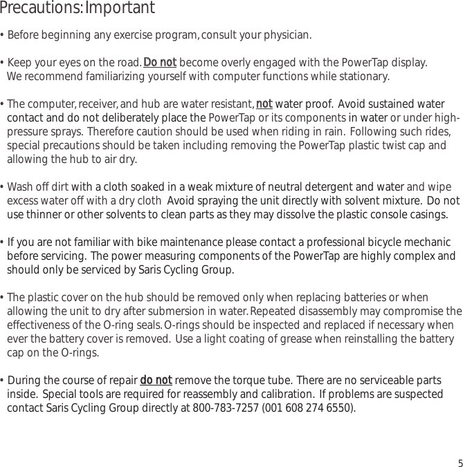 Precautions:Important&bull;  Before beginning any exercise program,consult your physician.&bull;  Keep your eyes on the road.DDoo  nnoottbecome overly engaged with the PowerTap display.We recommend familiarizing yourself with computer functions while stationary.&bull;  The computer,receiver,and hub are water resistant,nnoottwater proof. Avoid sustained water contact and do not deliberately place the PowerTap or its components in water or under high-pressure sprays. Therefore caution should be used when riding in rain. Following such rides,special precautions should be taken including removing the PowerTap plastic twist cap and allowing the hub to air dry.&bull;  Wash off dirt with a cloth soaked in a weak mixture of neutral detergent and water and wipe excess water off with a dry cloth Avoid spraying the unit directly with solvent mixture. Do not use thinner or other solvents to clean parts as they may dissolve the plastic console casings.&bull;  If you are not familiar with bike maintenance please contact a professional bicycle mechanic before servicing. The power measuring components of the PowerTap are highly complex and should only be serviced by Saris Cycling Group.&bull;  The plastic cover on the hub should be removed only when replacing batteries or when allowing the unit to dry after submersion in water.Repeated disassembly may compromise the effectiveness of the O-ring seals.O-rings should be inspected and replaced if necessary whenever the battery cover is removed. Use a light coating of grease when reinstalling the battery cap on the O-rings.&bull;  During the course of repair ddoo  nnoottremove the torque tube. There are no serviceable parts inside. Special tools are required for reassembly and calibration. If problems are suspected contact Saris Cycling Group directly at 800-783-7257 (001 608 274 6550).5
