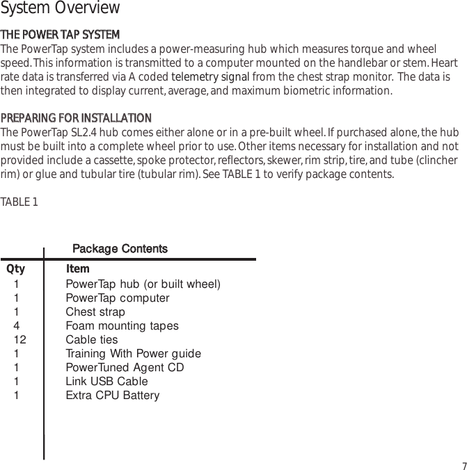 System OverviewTTHHEE  PPOOWWEERR  TTAAPP  SSYYSSTTEEMMThe PowerTap system includes a power-measuring hub which measures torque and wheelspeed.This information is transmitted to a computer mounted on the handlebar or stem.Heartrate data is transferred via A coded telemetry signal from the chest strap monitor. The data isthen integrated to display current,average,and maximum biometric information.PPRREEPPAARRIINNGG  FFOORR  IINNSSTTAALLLLAATTIIOONN  The PowerTap SL2.4 hub comes either alone or in a pre-built wheel.If purchased alone,the hubmust be built into a complete wheel prior to use.Other items necessary for installation and notprovided include a cassette,spoke protector,reflectors,skewer,rim strip,tire,and tube (clincherrim) or glue and tubular tire (tubular rim).See TABLE 1 to verify package contents.TABLE 1 71 PowerTap hub (or built wheel)1 PowerTap computer1 Chest strap4 Foam mounting tapes12 Cable ties1 Training With Power guide1 PowerTuned Agent CD1 Link USB Cable1 Extra CPU BatteryQty ItemPPaacckkaaggee  CCoonntteennttss