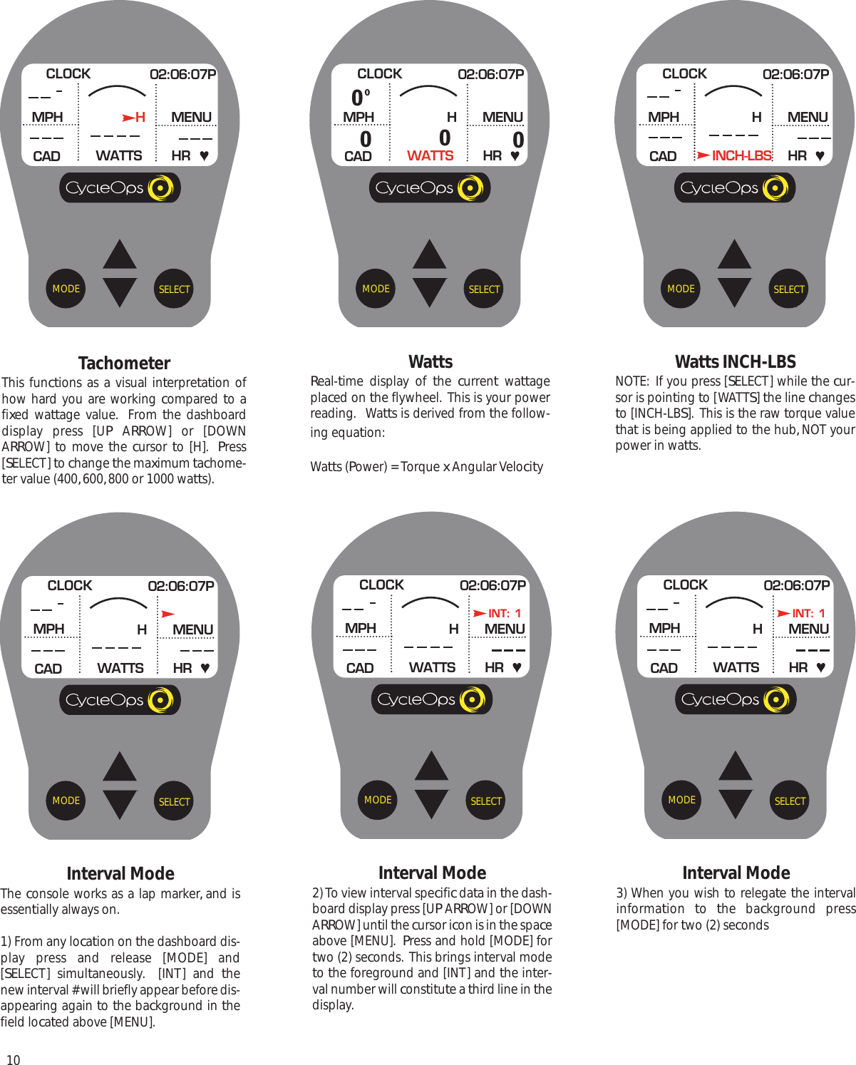 10SELECTMODEInterval ModeThe console works as a lap marker, and isessentially always on.1) From any location on the dashboard dis-play press and release [MODE] and[SELECT] simultaneously.  [INT] and thenew interval # will briefly appear before dis-appearing again to the background in thefield located above [MENU].CLOCK 02:06:07PMPHCADMENUWATTS HRHSELECTMODETachometerThis functions as a visual interpretation ofhow hard you are working compared to afixed wattage value.  From the dashboarddisplay press [UP ARROW] or [DOWNARROW]  to move the  cursor to [H].  Press[SELECT] to change the maximum tachome-ter value (400, 600, 800 or 1000 watts).CLOCK 02:06:07PMPHCADMENUWATTS HRHSELECTMODEWattsReal-time display of the  current wattageplaced on the flywheel.  This is your powerreading.   Watts is derived from the follow-ing equation:Watts (Power) = Torque x Angular VelocityCLOCK 02:06:07PMPHCADMENUWATTS HRH00000SELECTMODEWatts INCH-LBSNOTE:  If you press [SELECT] while the cur-sor is pointing to [WATTS] the line changesto [INCH-LBS].  This is the raw torque valuethat is being applied to the hub, NOT yourpower in watts.CLOCK 02:06:07PMPHCADMENUINCH-LBS HRHSELECTMODEInterval Mode2) To view interval specific data in the dash-board display press [UP ARROW] or [DOWNARROW] until the cursor icon is in the spaceabove [MENU].  Press and hold [MODE] fortwo (2) seconds.  This brings interval modeto the foreground and [INT] and the inter-val number will constitute a third line in thedisplay. CLOCK 02:06:07PMPHCADMENUWATTS HRHINT: 1SELECTMODEInterval Mode3) When you wish to relegate the intervalinformation  to  the background press[MODE] for two (2) secondsCLOCK 02:06:07PMPHCADMENUWATTS HRHINT: 1