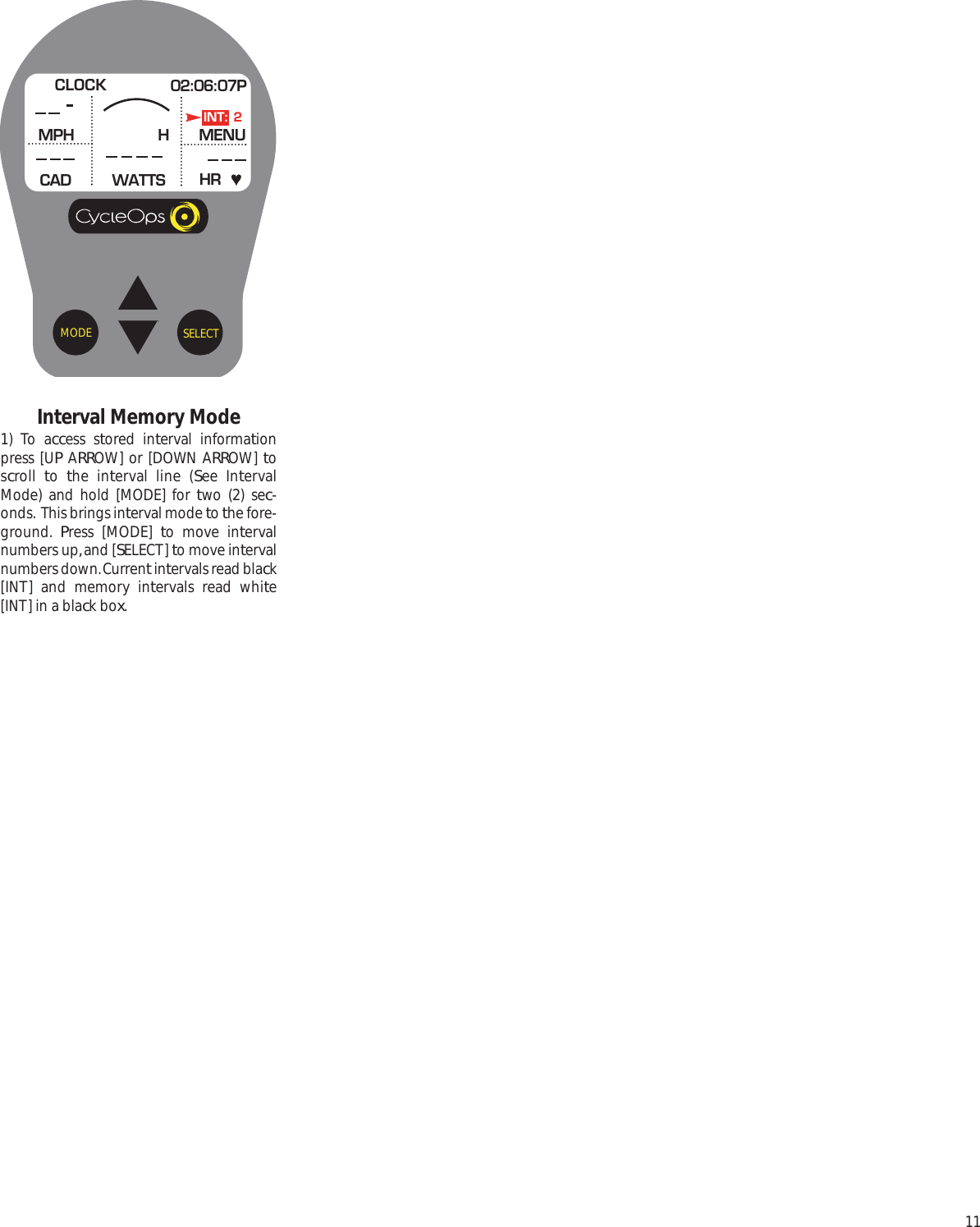 11SELECTMODEInterval Memory Mode1) To access stored interval informationpress [UP ARROW] or [DOWN ARROW] toscroll  to  the interval line (See IntervalMode) and hold [MODE] for two (2) sec-onds.  This brings interval mode to the fore-ground.  Press [MODE] to move intervalnumbers up, and [SELECT] to move intervalnumbers down. Current intervals read black[INT] and memory intervals read white[INT] in a black box.CLOCK 02:06:07PMPHCADMENUWATTS HRHINT: 2