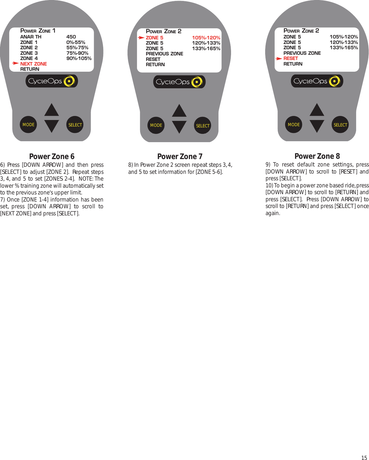 15Power Zone 89) To reset default zone settings, press[DOWN ARROW]  to scroll  to [RESET] andpress [SELECT].10) To begin a power zone based ride, press[DOWN ARROW] to scroll to [RETURN] andpress [SELECT].  Press [DOWN ARROW] toscroll to [RETURN] and press [SELECT] onceagain.SELECTMODEPOWER ZONE 2ZONE 5 105%-120%ZONE 5 120%-133%ZONE 5 133%-165%PREVIOUS ZONERESETRETURNPower Zone 78) In Power Zone 2 screen repeat steps 3, 4,and 5 to set information for [ZONE 5-6].SELECTMODEPOWER ZONE 2ZONE 5 105%-120%ZONE 5 120%-133%ZONE 5 133%-165%PREVIOUS ZONERESETRETURNPower Zone 66)  Press [DOWN ARROW] and then press[SELECT] to adjust [ZONE 2].  Repeat steps3, 4, and 5 to set [ZONES 2-4].  NOTE: Thelower % training zone will automatically setto the previous zone's upper limit. 7) Once [ZONE 1-4] information has beenset, press [DOWN ARROW]  to scroll  to[NEXT ZONE] and press [SELECT].SELECTMODEPOWER ZONE 1ANAR TH 450ZONE 1 0%-55%ZONE 2 55%-75%ZONE 3 75%-90%ZONE 4 90%-105%NEXT ZONERETURN