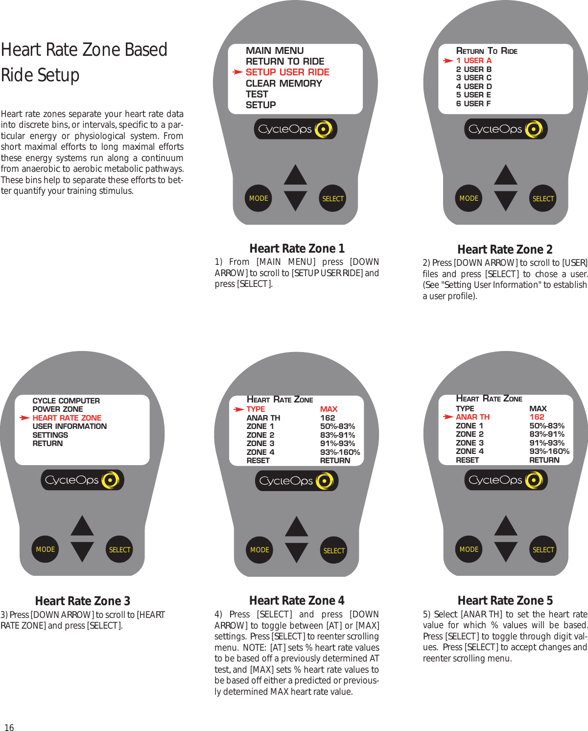 16Heart Rate Zone 33) Press [DOWN ARROW] to scroll to [HEARTRATE ZONE] and press [SELECT].Heart Rate Zone 22) Press [DOWN ARROW] to scroll to [USER]files and press [SELECT]  to  chose a user.(See "Setting User Information" to establisha user profile).Heart Rate Zone 44)  Press [SELECT] and press [DOWNARROW] to toggle between [AT] or [MAX]settings.  Press [SELECT] to reenter scrollingmenu.  NOTE:  [AT] sets % heart rate valuesto be based off a previously determined ATtest, and [MAX] sets % heart rate values tobe based off either a predicted or previous-ly determined MAX heart rate value. Heart Rate Zone 11) From [MAIN MENU] press [DOWNARROW] to scroll to [SETUP USER RIDE] andpress [SELECT].Heart Rate Zone 55)  Select [ANAR TH] to set the heart ratevalue for which % values will be based.Press [SELECT] to toggle through digit val-ues.  Press [SELECT] to accept changes andreenter scrolling menu.SELECTMODEHEART RATE ZONETYPE MAXANAR TH 162ZONE 1 50%-83%ZONE 2 83%-91%ZONE 3 91%-93%ZONE 4 93%-160%RESET RETURNSELECTMODEMAIN MENURETURN TO RIDESETUP USER RIDECLEAR MEMORYTESTSETUPSELECTMODERETURN TORIDE1 USER A2 USER B3 USER C4 USER D5 USER E6 USER FSELECTMODECYCLE COMPUTERPOWER ZONEHEART RATE ZONEUSER INFORMATIONSETTINGSRETURNSELECTMODEHEART RATE ZONETYPE MAXANAR TH 162ZONE 1 50%-83%ZONE 2 83%-91%ZONE 3 91%-93%ZONE 4 93%-160%RESET RETURNHeart Rate Zone Based Ride SetupHeart rate zones separate your heart rate datainto discrete bins, or intervals, specific to a par-ticular energy or physiological system. Fromshort maximal efforts  to long maximal effortsthese energy systems run along a continuumfrom anaerobic to aerobic metabolic pathways.These bins help to separate these efforts to bet-ter quantify your training stimulus.