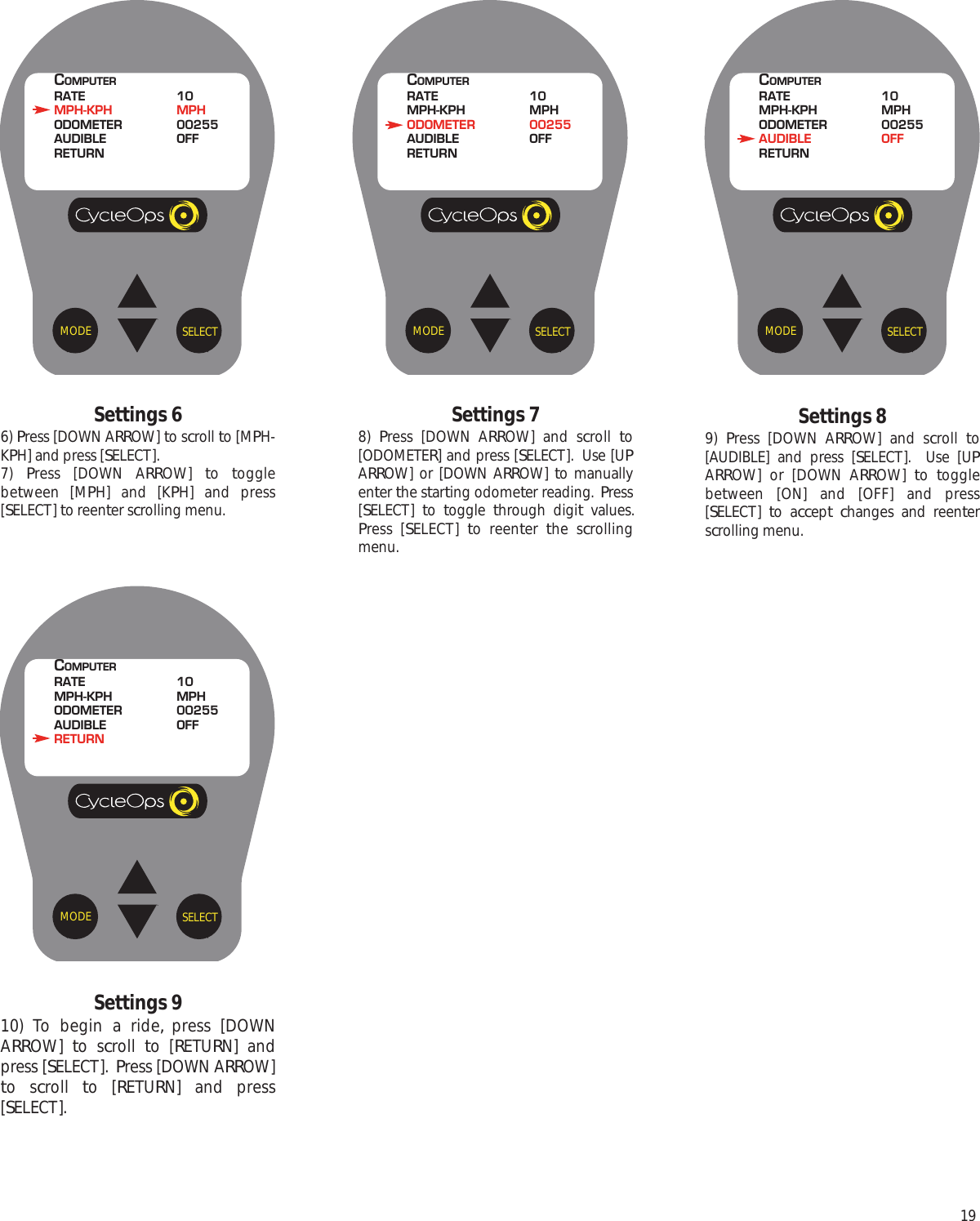 19Settings 910) To begin a ride, press [DOWNARROW]  to scroll  to [RETURN] andpress [SELECT].  Press [DOWN ARROW]to scroll  to [RETURN] and press[SELECT].Settings 89)  Press [DOWN ARROW] and scroll  to[AUDIBLE] and press [SELECT].  Use [UPARROW] or [DOWN ARROW]  to  togglebetween [ON] and [OFF] and press[SELECT]  to accept changes and reenterscrolling menu. Settings 66) Press [DOWN ARROW] to scroll to [MPH-KPH] and press [SELECT].7)  Press [DOWN ARROW]  to  togglebetween [MPH] and [KPH] and press[SELECT] to reenter scrolling menu.Settings 78)  Press [DOWN ARROW] and scroll  to[ODOMETER] and press [SELECT].  Use [UPARROW] or [DOWN ARROW]  to manuallyenter the starting odometer reading.  Press[SELECT]  to  toggle  through digit values.Press [SELECT]  to reenter  the scrollingmenu.SELECTMODECOMPUTERRATE 10MPH-KPH MPHODOMETER 00255AUDIBLE OFFRETURNSELECTMODECOMPUTERRATE 10MPH-KPH MPHODOMETER 00255AUDIBLE OFFRETURNSELECTMODECOMPUTERRATE 10MPH-KPH MPHODOMETER 00255AUDIBLE OFFRETURNSELECTMODECOMPUTERRATE 10MPH-KPH MPHODOMETER 00255AUDIBLE OFFRETURN