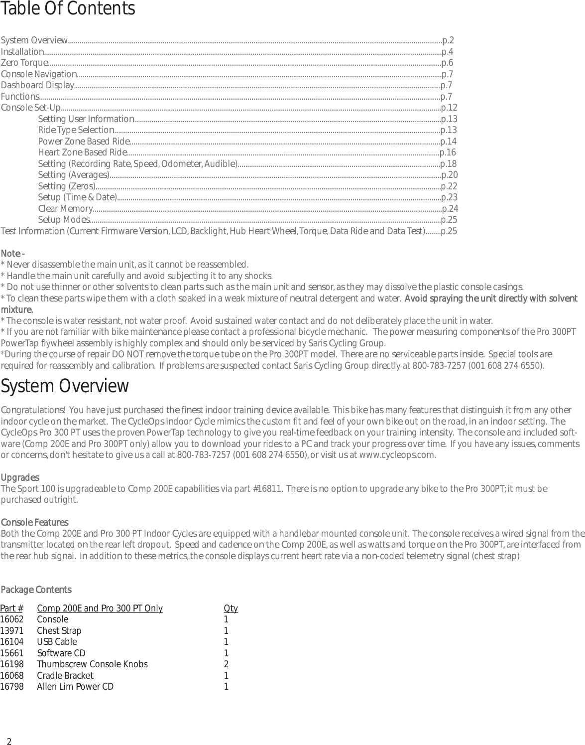2System Overview..................................................................................................................................................................................................p.2Installation..............................................................................................................................................................................................................p.4Zero Torque............................................................................................................................................................................................................p.6Console Navigation.............................................................................................................................................................................................p.7Dashboard Display..............................................................................................................................................................................................p.7Functions................................................................................................................................................................................................................p.7Console Set-Up.....................................................................................................................................................................................................p.12Setting User Information...............................................................................................................................................................p.13Ride Type Selection.........................................................................................................................................................................p.13Power Zone Based Ride.................................................................................................................................................................p.14Heart Zone Based Ride..................................................................................................................................................................p.16Setting (Recording Rate, Speed, Odometer, Audible).........................................................................................................p.18Setting (Averages)............................................................................................................................................................................p.20Setting (Zeros)...................................................................................................................................................................................p.22Setup (Time &amp; Date)........................................................................................................................................................................p.23Clear Memory.....................................................................................................................................................................................p.24Setup Modes......................................................................................................................................................................................p.25Test Information (Current Firmware Version, LCD, Backlight, Hub Heart Wheel, Torque, Data Ride and Data Test)........p.25Note -* Never disassemble the main unit, as it cannot be reassembled.* Handle the main unit carefully and avoid subjecting it to any shocks.* Do not use thinner or other solvents to clean parts such as the main unit and sensor, as they may dissolve the plastic console casings.* To clean these parts wipe them with a cloth soaked in a weak mixture of neutral detergent and water.  Avoid spraying the unit directly with solventmixture.* The console is water resistant, not water proof.  Avoid sustained water contact and do not deliberately place the unit in water.* If you are not familiar with bike maintenance please contact a professional bicycle mechanic.   The power measuring components of the Pro 300PTPowerTap flywheel assembly is highly complex and should only be serviced by Saris Cycling Group. *During the course of repair DO NOT remove the torque tube on the Pro 300PT model.  There are no serviceable parts inside.  Special tools arerequired for reassembly and calibration.  If problems are suspected contact Saris Cycling Group directly at 800-783-7257 (001 608 274 6550).System OverviewCongratulations!  You have just purchased the finest indoor training device available.  This bike has many features that distinguish it from any otherindoor cycle on the market.  The CycleOps Indoor Cycle mimics the custom fit and feel of your own bike out on the road, in an indoor setting.  TheCycleOps Pro 300 PT uses the proven PowerTap technology to give you real-time feedback on your training intensity.  The console and included soft-ware (Comp 200E and Pro 300PT only) allow you to download your rides to a PC and track your progress over time.  If you have any issues, commentsor concerns, don't hesitate to give us a call at 800-783-7257 (001 608 274 6550), or visit us at www.cycleops.com. UpgradesThe Sport 100 is upgradeable to Comp 200E capabilities via part #16811.  There is no option to upgrade any bike to the Pro 300PT; it must be purchased outright. Console FeaturesBoth the Comp 200E and Pro 300 PT Indoor Cycles are equipped with a handlebar mounted console unit.  The console receives a wired signal from thetransmitter located on the rear left dropout.  Speed and cadence on the Comp 200E, as well as watts and torque on the Pro 300PT, are interfaced fromthe rear hub signal.  In addition to these metrics, the console displays current heart rate via a non-coded telemetry signal (chest strap)Package ContentsTable Of ContentsPart # Comp 200E and Pro 300 PT Only Qty16062 Console 113971 Chest Strap 116104 USB Cable 115661 Software CD 116198 Thumbscrew Console Knobs 216068 Cradle Bracket116798 Allen Lim Power CD 1