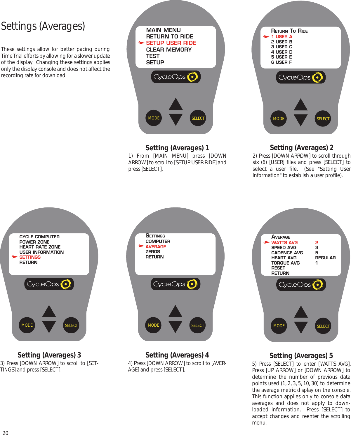 20Settings (Averages)These settings allow for better pacing duringTime Trial efforts by allowing for a slower updateof the display.  Changing these settings appliesonly the display console and does not affect therecording rate for downloadSetting (Averages) 11) From [MAIN MENU] press [DOWNARROW] to scroll to [SETUP USER RIDE] andpress [SELECT].Setting (Averages) 22) Press [DOWN ARROW] to scroll throughsix (6) [USER] files and press [SELECT]  toselect a user file.  (See "Setting UserInformation" to establish a user profile).SELECTMODEMAIN MENURETURN TO RIDESETUP USER RIDECLEAR MEMORYTESTSETUPSELECTMODERETURN TORIDE1 USER A2 USER B3 USER C4 USER D5 USER E6 USER FSetting (Averages) 55)  Press [SELECT]  to enter [WATTS AVG].Press [UP ARROW] or [DOWN ARROW] todetermine  the number of previous datapoints used (1, 2, 3, 5, 10, 30) to determinethe average metric display on the console.This function applies only to console dataaverages and does not apply to down-loaded information.  Press [SELECT]  toaccept changes and reenter  the scrollingmenu.Setting (Averages) 33) Press [DOWN ARROW] to scroll to [SET-TINGS] and press [SELECT].Setting (Averages) 44) Press [DOWN ARROW] to scroll to [AVER-AGE] and press [SELECT].SELECTMODEAVERAGEWATTS AVG 2SPEED AVG 3CADENCE AVG 5HEART AVG REGULARTORQUE AVG 1RESETRETURNSELECTMODECYCLE COMPUTERPOWER ZONEHEART RATE ZONEUSER INFORMATIONSETTINGSRETURNSELECTMODESETTINGSCOMPUTERAVERAGEZEROSRETURN