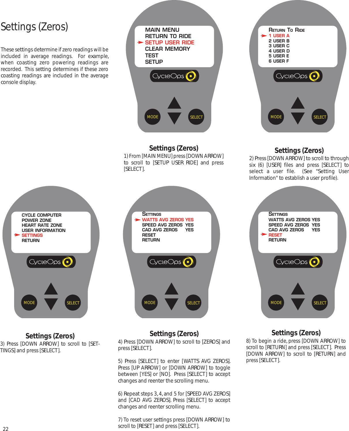 22SELECTMODEMAIN MENURETURN TO RIDESETUP USER RIDECLEAR MEMORYTESTSETUPSELECTMODERETURN TORIDE1 USER A2 USER B3 USER C4 USER D5 USER E6 USER FSELECTMODECYCLE COMPUTERPOWER ZONEHEART RATE ZONEUSER INFORMATIONSETTINGSRETURNSettings (Zeros)These settings determine if zero readings will beincluded in average readings.  For example,when  coasting zero powering readings arerecorded.  This setting determines if these zerocoasting readings are included in the averageconsole display.Settings (Zeros)1) From [MAIN MENU] press [DOWN ARROW]to scroll  to [SETUP USER RIDE] and press[SELECT].Settings (Zeros)2) Press [DOWN ARROW] to scroll to throughsix (6) [USER] files and press [SELECT]  toselect a user file.  (See "Setting UserInformation" to establish a user profile).Settings (Zeros)3)  Press [DOWN ARROW]  to scroll to [SET-TINGS] and press [SELECT].SELECTMODESETTINGSWATTS AVG ZEROS YESSPEED AVG ZEROS YESCAD AVG ZEROS YESRESETRETURNSettings (Zeros)4) Press [DOWN ARROW] to scroll to [ZEROS] andpress [SELECT].5)  Press [SELECT]  to enter [WATTS AVG ZEROS].Press [UP ARROW] or [DOWN ARROW] to togglebetween [YES] or [NO].  Press [SELECT] to acceptchanges and reenter the scrolling menu.6) Repeat steps 3, 4, and 5 for [SPEED AVG ZEROS]and [CAD AVG ZEROS]. Press [SELECT] to acceptchanges and reenter scrolling menu.7) To reset user settings press [DOWN ARROW] toscroll to [RESET] and press [SELECT].SELECTMODESETTINGSWATTS AVG ZEROS YESSPEED AVG ZEROS YESCAD AVG ZEROS YESRESETRETURNSettings (Zeros)8) To begin a ride, press [DOWN ARROW] toscroll to [RETURN] and press [SELECT].  Press[DOWN ARROW] to scroll to [RETURN] andpress [SELECT].