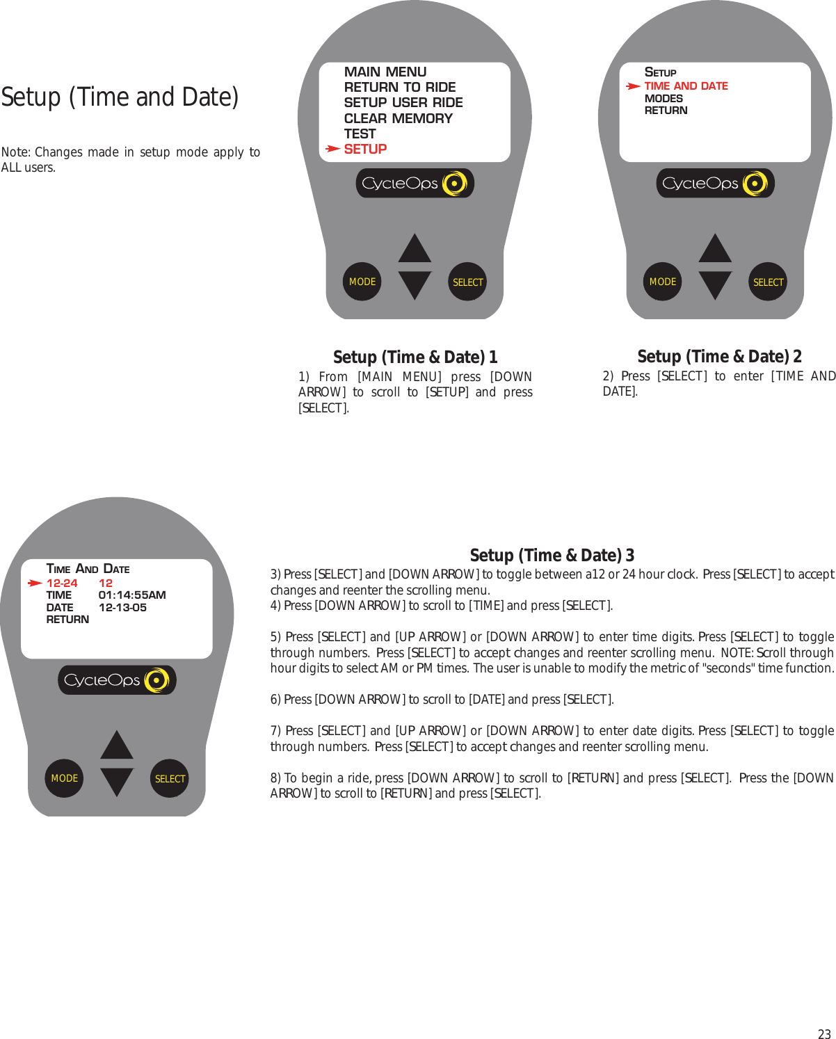 23Setup (Time &amp; Date) 11) From [MAIN MENU] press [DOWNARROW]  to scroll  to [SETUP] and press[SELECT].Setup (Time &amp; Date) 22)  Press [SELECT]  to enter [TIME ANDDATE].SELECTMODEMAIN MENURETURN TO RIDESETUP USER RIDECLEAR MEMORYTESTSETUPSELECTMODESETUPTIME AND DATEMODESRETURNSetup (Time and Date)Note: Changes made in setup mode apply toALL users.Setup (Time &amp; Date) 33) Press [SELECT] and [DOWN ARROW] to toggle between a12 or 24 hour clock.  Press [SELECT] to acceptchanges and reenter the scrolling menu.4) Press [DOWN ARROW] to scroll to [TIME] and press [SELECT].5) Press [SELECT] and [UP ARROW] or [DOWN ARROW] to enter time digits. Press [SELECT] to togglethrough numbers.  Press [SELECT] to accept changes and reenter scrolling menu.  NOTE: Scroll throughhour digits to select AM or PM times.  The user is unable to modify the metric of "seconds" time function.6) Press [DOWN ARROW] to scroll to [DATE] and press [SELECT].7) Press [SELECT] and [UP ARROW] or [DOWN ARROW] to enter date digits. Press [SELECT] to togglethrough numbers.  Press [SELECT] to accept changes and reenter scrolling menu.  8) To begin a ride, press [DOWN ARROW] to scroll to [RETURN] and press [SELECT].  Press the [DOWNARROW] to scroll to [RETURN] and press [SELECT].SELECTMODETIME AND DATE12-24 12TIME 01:14:55AMDATE 12-13-05RETURN