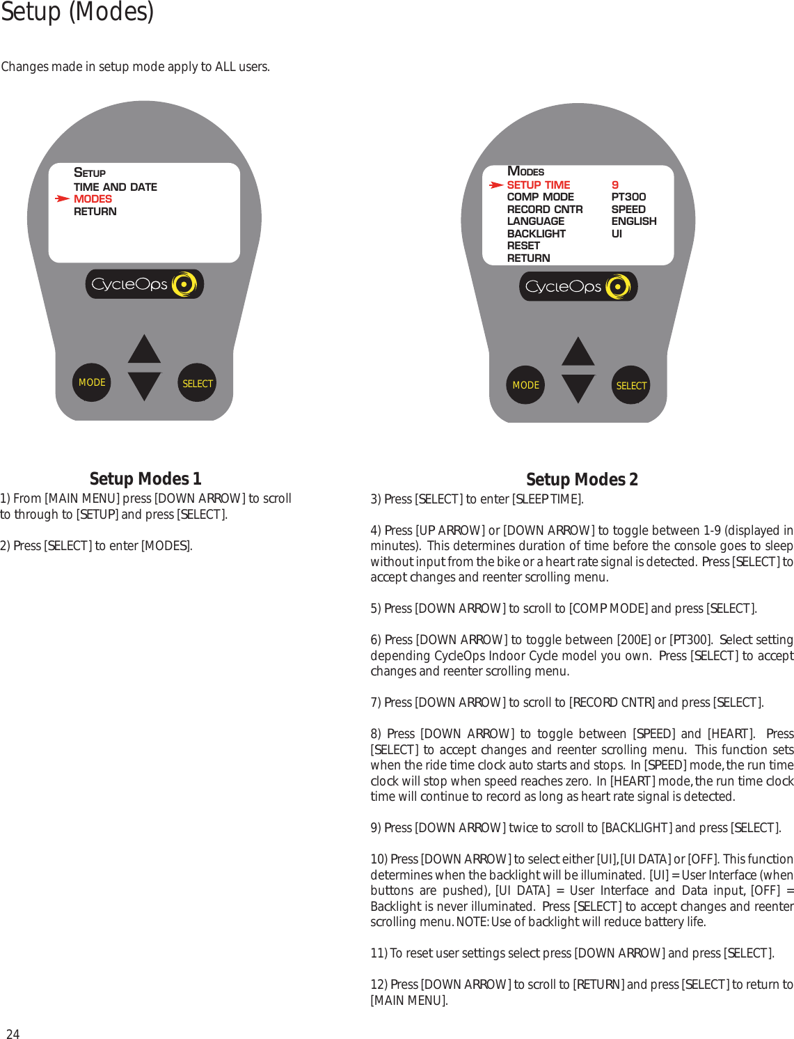 24Setup Modes 11) From [MAIN MENU] press [DOWN ARROW] to scrollto through to [SETUP] and press [SELECT].2) Press [SELECT] to enter [MODES].Setup Modes 23) Press [SELECT] to enter [SLEEP TIME].4) Press [UP ARROW] or [DOWN ARROW] to toggle between 1-9 (displayed inminutes).  This determines duration of time before the console goes to sleepwithout input from the bike or a heart rate signal is detected.  Press [SELECT] toaccept changes and reenter scrolling menu.  5) Press [DOWN ARROW] to scroll to [COMP MODE] and press [SELECT].6) Press [DOWN ARROW] to toggle between [200E] or [PT300].  Select settingdepending CycleOps Indoor Cycle model you own.  Press [SELECT] to acceptchanges and reenter scrolling menu.  7) Press [DOWN ARROW] to scroll to [RECORD CNTR] and press [SELECT].8)  Press [DOWN ARROW]  to  toggle between [SPEED] and [HEART].  Press[SELECT] to accept changes and reenter scrolling menu.  This function setswhen the ride time clock auto starts and stops.  In [SPEED] mode, the run timeclock will stop when speed reaches zero.  In [HEART] mode, the run time clocktime will continue to record as long as heart rate signal is detected.9) Press [DOWN ARROW] twice to scroll to [BACKLIGHT] and press [SELECT].10) Press [DOWN ARROW] to select either [UI], [UI DATA] or [OFF].  This functiondetermines when the backlight will be illuminated.  [UI] = User Interface (whenbuttons are pushed), [UI DATA] = User Interface and Data input, [OFF] =Backlight is never illuminated.  Press [SELECT] to accept changes and reenterscrolling menu. NOTE: Use of backlight will reduce battery life.11) To reset user settings select press [DOWN ARROW] and press [SELECT].12) Press [DOWN ARROW] to scroll to [RETURN] and press [SELECT] to return to[MAIN MENU].SELECTMODEMODESSETUP TIME 9COMP MODE PT300RECORD CNTR SPEEDLANGUAGE ENGLISHBACKLIGHT UIRESETRETURNSELECTMODESETUPTIME AND DATEMODESRETURNSetup (Modes)Changes made in setup mode apply to ALL users.