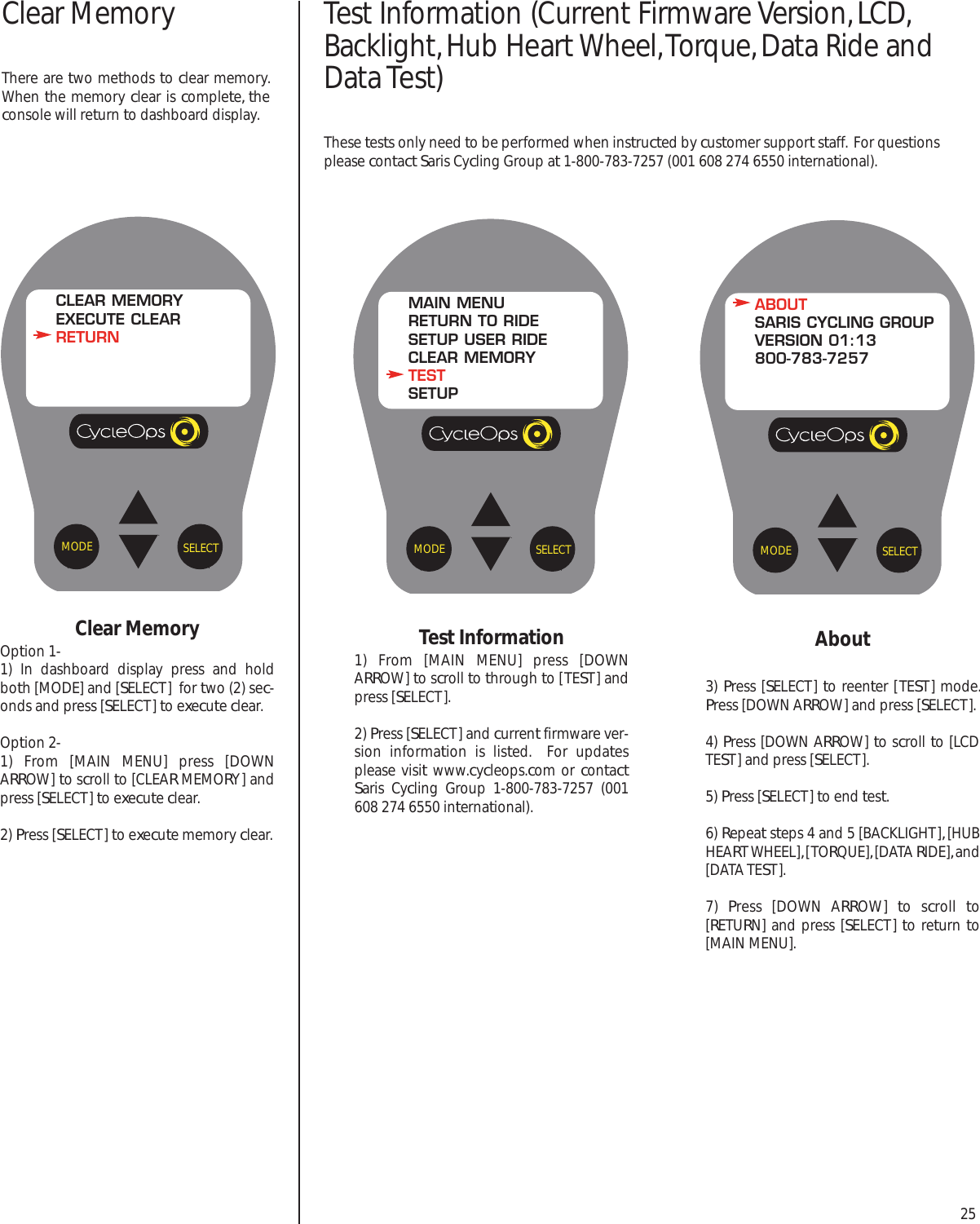 25About3) Press [SELECT] to reenter [TEST] mode.Press [DOWN ARROW] and press [SELECT].4) Press [DOWN ARROW] to scroll to [LCDTEST] and press [SELECT].5) Press [SELECT] to end test.6) Repeat steps 4 and 5 [BACKLIGHT], [HUBHEART WHEEL], [TORQUE], [DATA RIDE], and[DATA TEST].  7)  Press [DOWN ARROW]  to scroll  to[RETURN] and press [SELECT] to return to[MAIN MENU].SELECTMODEABOUTSARIS CYCLING GROUPVERSION 01:13800-783-7257Test Information1) From [MAIN MENU] press [DOWNARROW] to scroll to through to [TEST] andpress [SELECT]. 2) Press [SELECT] and current firmware ver-sion information is listed.  For updatesplease visit www.cycleops.com or contactSaris Cycling Group 1-800-783-7257 (001608 274 6550 international).SELECTMODEMAIN MENURETURN TO RIDESETUP USER RIDECLEAR MEMORYTESTSETUPClear MemoryOption 1-1) In dashboard display press and holdboth [MODE] and [SELECT]  for two (2) sec-onds and press [SELECT] to execute clear.Option 2-1) From [MAIN MENU] press [DOWNARROW] to scroll to [CLEAR MEMORY] andpress [SELECT] to execute clear.2) Press [SELECT] to execute memory clear.  SELECTMODECLEAR MEMORYEXECUTE CLEARRETURNClear MemoryThere are two methods to clear memory.When the memory clear is complete, theconsole will return to dashboard display.Test Information (Current Firmware Version, LCD,Backlight, Hub Heart Wheel, Torque, Data Ride andData Test)These tests only need to be performed when instructed by customer support staff.  For questionsplease contact Saris Cycling Group at 1-800-783-7257 (001 608 274 6550 international).
