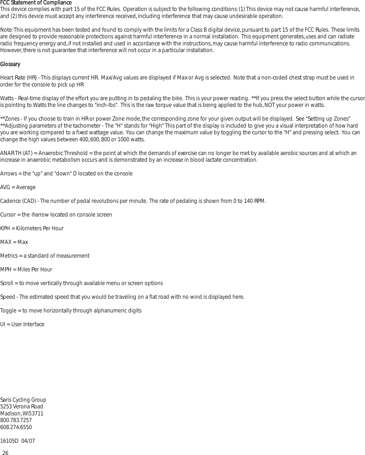 26FCC Statement of ComplianceThis device complies with part 15 of the FCC Rules.  Operation is subject to the following conditions: (1) This device may not cause harmful interference,and (2) this device must accept any interference received, including interference that may cause undesirable operation.Note: This equipment has been tested and found to comply with the limits for a Class B digital device, pursuant to part 15 of the FCC Rules.  These limitsare designed to provide reasonable protections against harmful interference in a normal installation.  This equipment generates, uses and can radiateradio frequency energy and, if not installed and used in accordance with the instructions, may cause harmful interference to radio communications.However, there is not guarantee that interference will not occur in a particular installation.GlossaryHeart Rate (HR) - This displays current HR.  Max/Avg values are displayed if Max or Avg is selected.  Note that a non-coded chest strap must be used inorder for the console to pick up HRWatts - Real-time display of the effort you are putting in to pedaling the bike.  This is your power reading.  **If you press the select button while the cursoris pointing to Watts the line changes to "inch-lbs".  This is the raw torque value that is being applied to the hub, NOT your power in watts.  **Zones - If you choose to train in HR or power Zone mode, the corresponding zone for your given output will be displayed.  See "Setting up Zones" **Adjusting parameters of the tachometer - The "H" stands for "High" This part of the display is included to give you a visual interpretation of how hardyou are working compared to a fixed wattage value.  You can change the maximum value by toggling the cursor to the "H" and pressing select.  You canchange the high values between 400, 600, 800 or 1000 watts.ANAR TH (AT) = Anaerobic Threshold = the point at which the demands of exercise can no longer be met by available aerobic sources and at which anincrease in anaerobic metabolism occurs and is demonstrated by an increase in blood lactate concentration.Arrows = the "up" and "down" D located on the consoleAVG = AverageCadence (CAD) - The number of pedal revolutions per minute.  The rate of pedaling is shown from 0 to 140 RPM.Cursor = the &reg; arrow located on console screenKPH = Kilometers Per HourMAX = MaxMetrics = a standard of measurementMPH = Miles Per HourScroll = to move vertically through available menu or screen optionsSpeed - The estimated speed that you would be traveling on a flat road with no wind is displayed here.Toggle = to move horizontally through alphanumeric digitsUI = User InterfaceSaris Cycling Group5253 Verona RoadMadison, WI53711800.783.7257608.274.655016105D  04/07