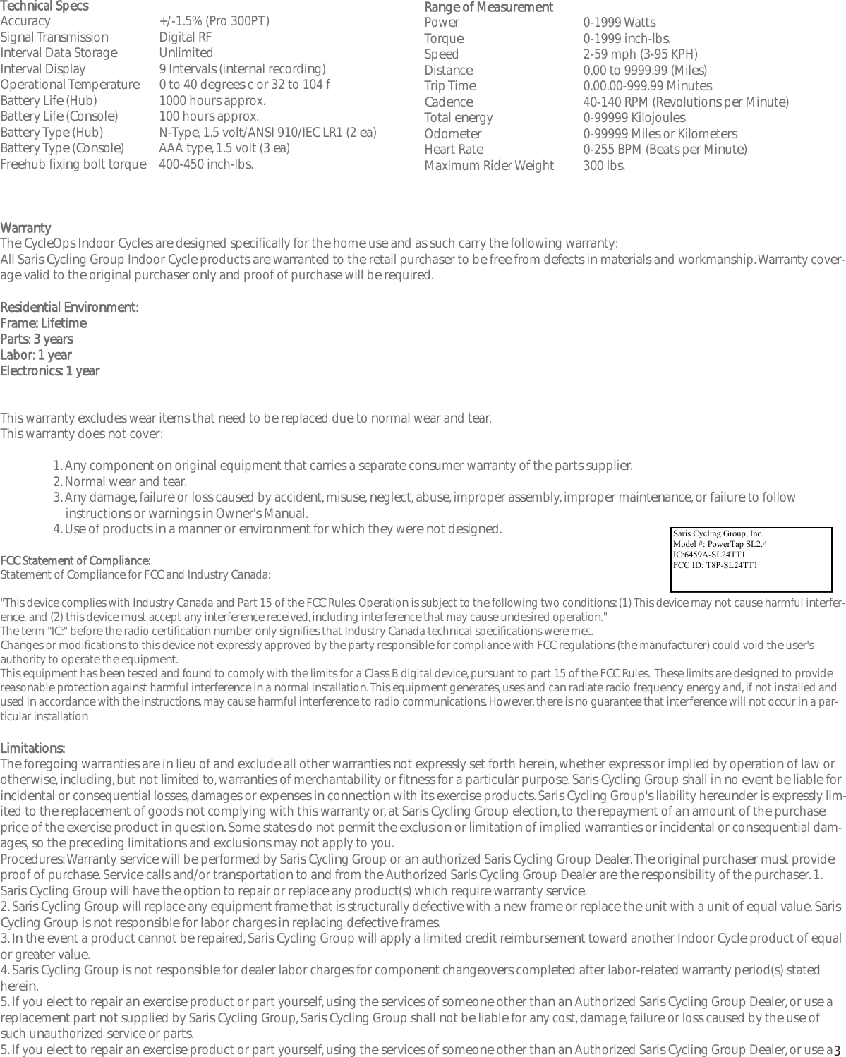 3Technical SpecsAccuracy +/-1.5% (Pro 300PT)Signal TransmissionDigital RFInterval Data StorageUnlimitedInterval Display 9 Intervals (internal recording)Operational Temperature0 to 40 degrees c or 32 to 104 fBattery Life (Hub) 1000 hours approx.Battery Life (Console) 100 hours approx.Battery Type (Hub) N-Type, 1.5 volt/ANSI 910/IEC LR1 (2 ea)Battery Type (Console) AAA type, 1.5 volt (3 ea)Freehub fixing bolt torque400-450 inch-lbs.WarrantyThe CycleOps Indoor Cycles are designed specifically for the home use and as such carry the following warranty:All Saris Cycling Group Indoor Cycle products are warranted to the retail purchaser to be free from defects in materials and workmanship. Warranty cover-age valid to the original purchaser only and proof of purchase will be required.Residential Environment:Frame: LifetimeParts: 3 yearsLabor: 1 yearElectronics: 1 yearThis warranty excludes wear items that need to be replaced due to normal wear and tear.This warranty does not cover:1. Any component on original equipment that carries a separate consumer warranty of the parts supplier.2. Normal wear and tear.3. Any damage, failure or loss caused by accident, misuse, neglect, abuse, improper assembly, improper maintenance, or failure to follow instructions or warnings in Owner's Manual.4. Use of products in a manner or environment for which they were not designed.FCC Statement of Compliance:Statement of Compliance for FCC and Industry Canada:"This device complies with Industry Canada and Part 15 of the FCC Rules. Operation is subject to the following two conditions: (1) This device may not cause harmful interfer-ence, and (2) this device must accept any interference received, including interference that may cause undesired operation."The term "IC:" before the radio certification number only signifies that Industry Canada technical specifications were met.Changes or modifications to this device not expressly approved by the party responsible for compliance with FCC regulations (the manufacturer) could void the user'sauthority to operate the equipment.This equipment has been tested and found to comply with the limits for a Class B digital device, pursuant to part 15 of the FCC Rules.  These limits are designed to providereasonable protection against harmful interference in a normal installation. This equipment generates, uses and can radiate radio frequency energy and, if not installed andused in accordance with the instructions, may cause harmful interference to radio communications. However, there is no guarantee that interference will not occur in a par-ticular installationLimitations:The foregoing warranties are in lieu of and exclude all other warranties not expressly set forth herein, whether express or implied by operation of law orotherwise, including, but not limited to, warranties of merchantability or fitness for a particular purpose. Saris Cycling Group shall in no event be liable forincidental or consequential losses, damages or expenses in connection with its exercise products. Saris Cycling Group's liability hereunder is expressly lim-ited to the replacement of goods not complying with this warranty or, at Saris Cycling Group election, to the repayment of an amount of the purchaseprice of the exercise product in question. Some states do not permit the exclusion or limitation of implied warranties or incidental or consequential dam-ages, so the preceding limitations and exclusions may not apply to you.Procedures: Warranty service will be performed by Saris Cycling Group or an authorized Saris Cycling Group Dealer. The original purchaser must provideproof of purchase. Service calls and/or transportation to and from the Authorized Saris Cycling Group Dealer are the responsibility of the purchaser. 1.Saris Cycling Group will have the option to repair or replace any product(s) which require warranty service.2. Saris Cycling Group will replace any equipment frame that is structurally defective with a new frame or replace the unit with a unit of equal value. SarisCycling Group is not responsible for labor charges in replacing defective frames.3. In the event a product cannot be repaired, Saris Cycling Group will apply a limited credit reimbursement toward another Indoor Cycle product of equalor greater value.4. Saris Cycling Group is not responsible for dealer labor charges for component changeovers completed after labor-related warranty period(s) statedherein.5. If you elect to repair an exercise product or part yourself, using the services of someone other than an Authorized Saris Cycling Group Dealer, or use areplacement part not supplied by Saris Cycling Group, Saris Cycling Group shall not be liable for any cost, damage, failure or loss caused by the use ofsuch unauthorized service or parts.5. If you elect to repair an exercise product or part yourself, using the services of someone other than an Authorized Saris Cycling Group Dealer, or use aRange of MeasurementPower 0-1999 WattsTorque0-1999 inch-lbs.Speed 2-59 mph (3-95 KPH)Distance0.00 to 9999.99 (Miles)Trip Time0.00.00-999.99 MinutesCadence40-140 RPM (Revolutions per Minute)Total energy 0-99999 KilojoulesOdometer 0-99999 Miles or KilometersHeart Rate0-255 BPM (Beats per Minute)Maximum Rider Weight 300 lbs.Saris Cycling Group, Inc.   Model #: PowerTap SL 2.4  IC: 6459A-SL2P401    FCC ID: T8P-SL2P401Saris Cycling Group, Inc. Model #: PowerTap SL2.4 IC:6459A-SL24TT1 FCC ID: T8P-SL24TT1