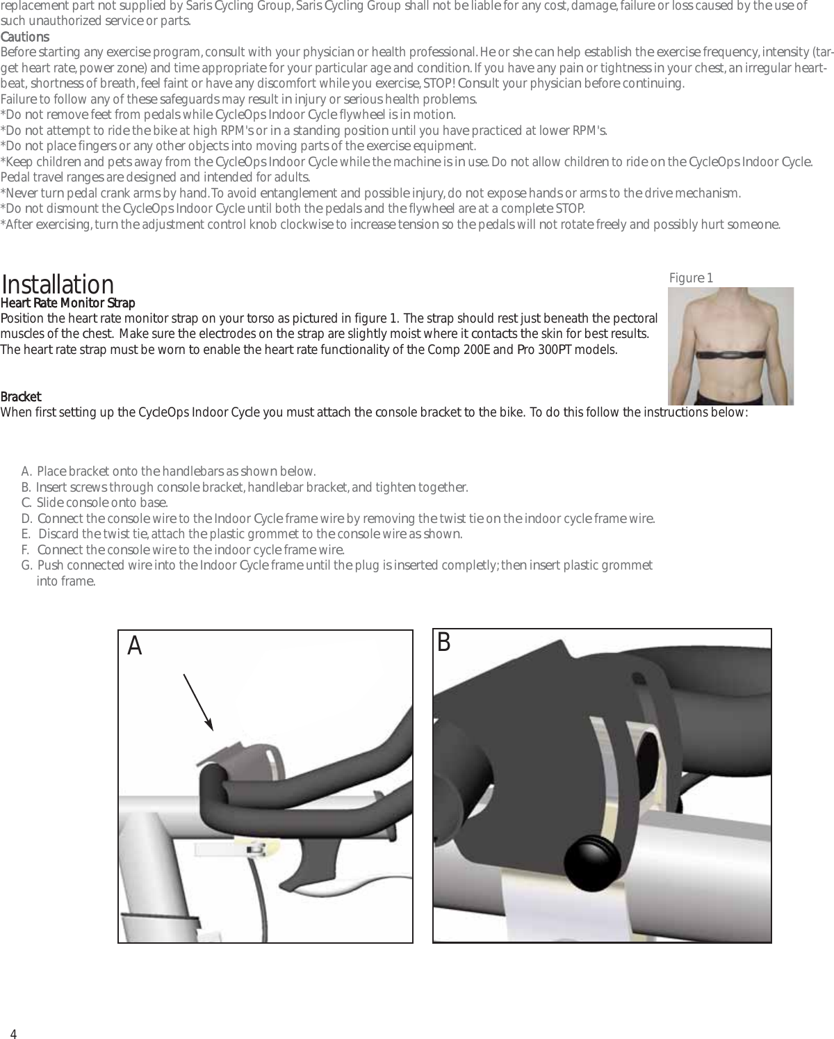 4replacement part not supplied by Saris Cycling Group, Saris Cycling Group shall not be liable for any cost, damage, failure or loss caused by the use ofsuch unauthorized service or parts.CautionsBefore starting any exercise program, consult with your physician or health professional. He or she can help establish the exercise frequency, intensity (tar-get heart rate, power zone) and time appropriate for your particular age and condition. If you have any pain or tightness in your chest, an irregular heart-beat, shortness of breath, feel faint or have any discomfort while you exercise, STOP! Consult your physician before continuing.Failure to follow any of these safeguards may result in injury or serious health problems.*Do not remove feet from pedals while CycleOps Indoor Cycle flywheel is in motion.*Do not attempt to ride the bike at high RPM's or in a standing position until you have practiced at lower RPM's.*Do not place fingers or any other objects into moving parts of the exercise equipment.*Keep children and pets away from the CycleOps Indoor Cycle while the machine is in use. Do not allow children to ride on the CycleOps Indoor Cycle.Pedal travel ranges are designed and intended for adults.*Never turn pedal crank arms by hand. To avoid entanglement and possible injury, do not expose hands or arms to the drive mechanism.*Do not dismount the CycleOps Indoor Cycle until both the pedals and the flywheel are at a complete STOP.*After exercising, turn the adjustment control knob clockwise to increase tension so the pedals will not rotate freely and possibly hurt someone.Heart Rate Monitor StrapPosition the heart rate monitor strap on your torso as pictured in figure 1.  The strap should rest just beneath the pectoralmuscles of the chest.  Make sure the electrodes on the strap are slightly moist where it contacts the skin for best results.The heart rate strap must be worn to enable the heart rate functionality of the Comp 200E and Pro 300PT models.BracketWhen first setting up the CycleOps Indoor Cycle you must attach the console bracket to the bike.  To do this follow the instructions below:Installation Figure 1A.  Place bracket onto the handlebars as shown below.B.  Insert screws through console bracket, handlebar bracket, and tighten together.C.  Slide console onto base.D.  Connect the console wire to the Indoor Cycle frame wire by removing the twist tie on the indoor cycle frame wire.E.   Discard the twist tie, attach the plastic grommet to the console wire as shown. F.   Connect the console wire to the indoor cycle frame wire.G.  Push connected wire into the Indoor Cycle frame until the plug is inserted completly; then insert plastic grommet into frame.AB