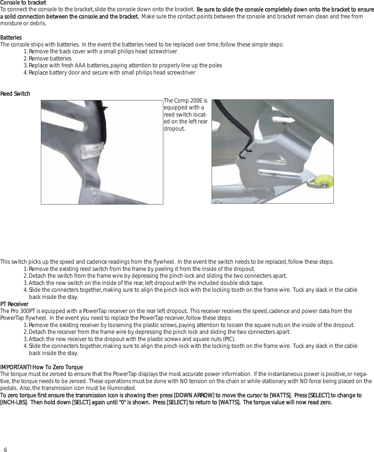 6Console to bracketTo connect the console to the bracket, slide the console down onto the bracket.  Be sure to slide the console completely down onto the bracket to ensurea solid connection between the console and the bracket.  Make sure the contact points between the console and bracket remain clean and free frommoisture or debris.BatteriesThe console ships with batteries.  In the event the batteries need to be replaced over time, follow these simple steps:1. Remove the back cover with a small philips head screwdriver2. Remove batteries3. Replace with fresh AAA batteries, paying attention to properly line up the poles4. Replace battery door and secure with small philips head screwdriverReed Switch  The Comp 200E isequipped with areed switch locat-ed on the left reardropout.This switch picks up the speed and cadence readings from the flywheel.  In the event the switch needs to be replaced, follow these steps:1. Remove the existing reed switch from the frame by peeling it from the inside of the dropout.2. Detach the switch from the frame wire by depressing the pinch lock and sliding the two connecters apart. 3. Attach the new switch on the inside of the rear, left dropout with the included double stick tape.  4. Slide the connecters together, making sure to align the pinch lock with the locking tooth on the frame wire.  Tuck any slack in the cable back inside the stay.PT ReceiverThe Pro 300PT is equipped with a PowerTap receiver on the rear left dropout.  This receiver receives the speed, cadence and power data from thePowerTap flywheel.  In the event you need to replace the PowerTap receiver, follow these steps:1. Remove the existing receiver by loosening the plastic screws, paying attention to loosen the square nuts on the inside of the dropout.2. Detach the receiver from the frame wire by depressing the pinch lock and sliding the two connecters apart.3. Attach the new receiver to the dropout with the plastic screws and square nuts (PIC).  4. Slide the connecters together, making sure to align the pinch lock with the locking tooth on the frame wire.  Tuck any slack in the cableback inside the stay.IMPORTANT! How To Zero TorqueThe torque must be zeroed to ensure that the PowerTap displays the most accurate power information.  If the instantaneous power is positive, or nega-tive, the torque needs to be zeroed.  These operations must be done with NO tension on the chain or while stationary with NO force being placed on thepedals.  Also, the transmission icon must be illuminated.To zero torque first ensure the transmission icon is showing then press [DOWN ARROW] to move the cursor to [WATTS].  Press [SELECT] to change to[INCH-LBS].  Then hold down [SELCT] again until "0" is shown.  Press [SELECT] to return to [WATTS].  The torque value will now read zero.