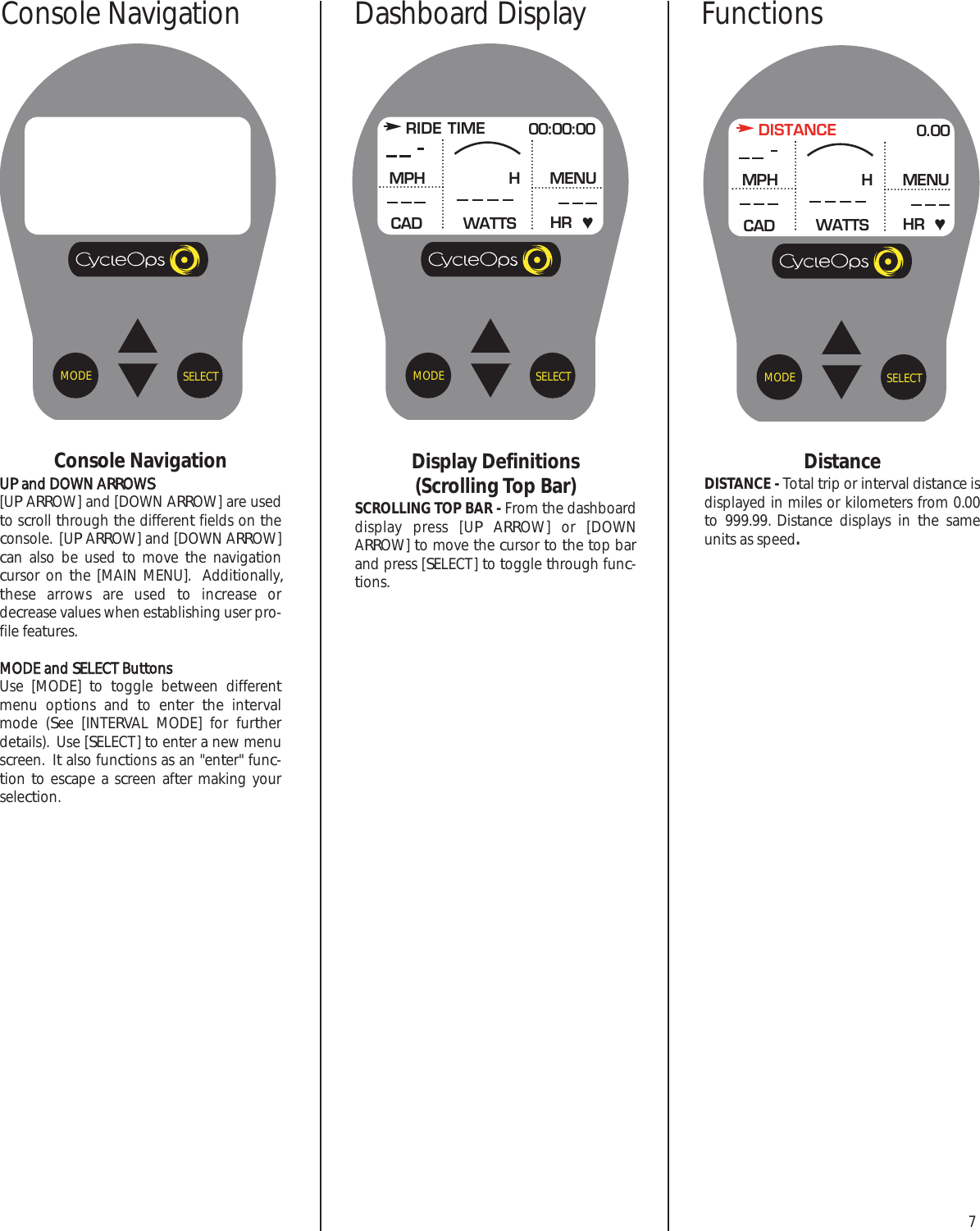 7Console NavigationUP and DOWN ARROWS[UP ARROW] and [DOWN ARROW] are usedto scroll through the different fields on theconsole.  [UP ARROW] and [DOWN ARROW]can also be used to move the navigationcursor on the [MAIN MENU].  Additionally,these arrows are used to increase ordecrease values when establishing user pro-file features.MODE and SELECT ButtonsUse [MODE] to  toggle between differentmenu options and to enter  the intervalmode (See [INTERVAL MODE] for furtherdetails).  Use [SELECT] to enter a new menuscreen.  It also functions as an "enter" func-tion to escape a screen after making yourselection.SELECTMODEDisplay Definitions (Scrolling Top Bar)SCROLLING TOP BAR - From the dashboarddisplay press [UP ARROW] or [DOWNARROW] to move the cursor to the top barand press [SELECT] to toggle through func-tions.RIDE TIME 00:00:00MPHCADMENUWATTS HRHSELECTMODE SELECTMODEDistanceDISTANCE - Total trip or interval distance isdisplayed in miles or kilometers from 0.00to 999.99. Distance displays in the sameunits as speed.DISTANCE 0.00MPHCADMENUWATTS HRHConsole Navigation FunctionsDashboard Display