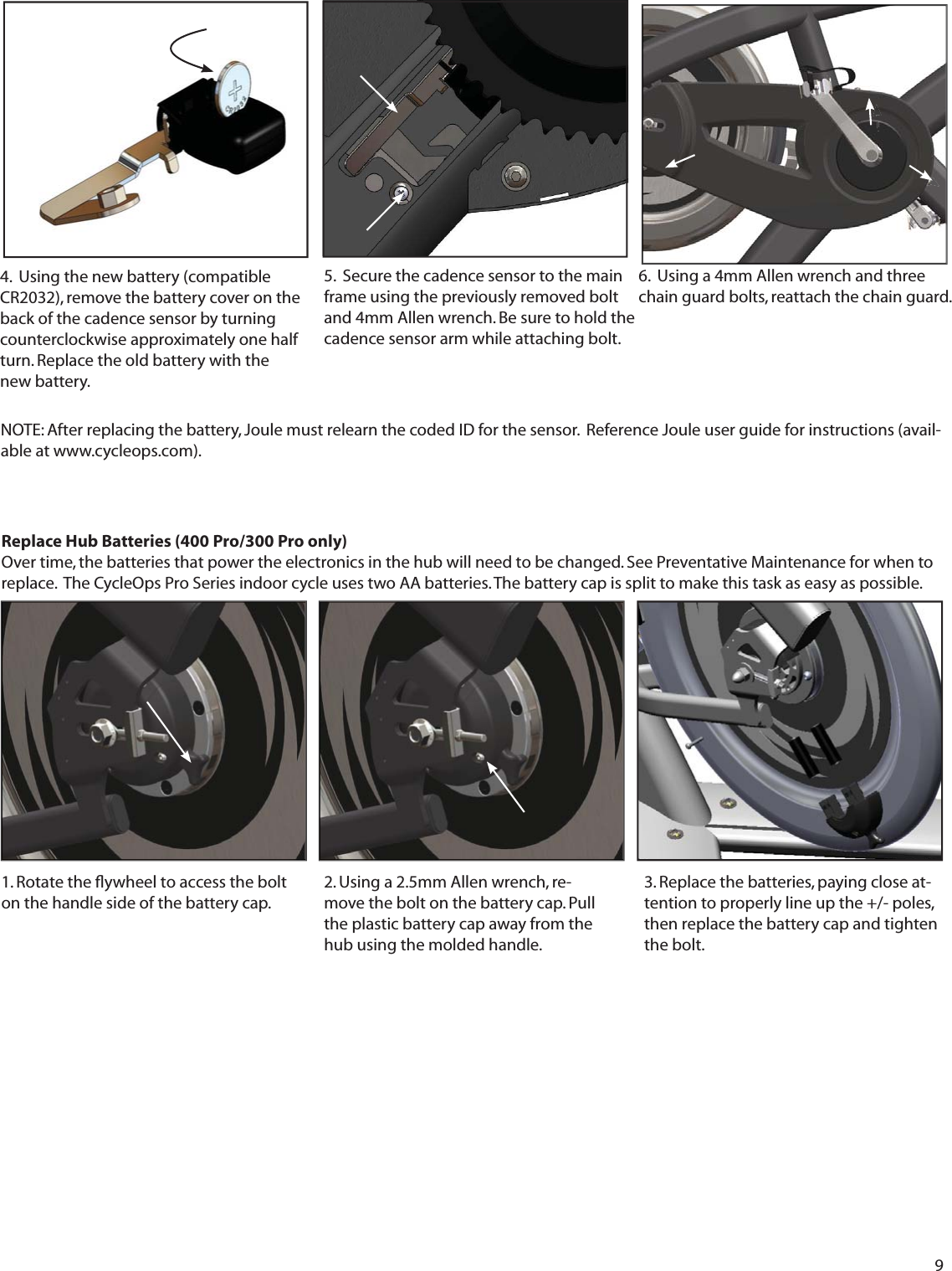 9Replace Hub Batteries (400 Pro/300 Pro only) Over time, the batteries that power the electronics in the hub will need to be changed. See Preventative Maintenance for when to replace.  The CycleOps Pro Series indoor cycle uses two AA batteries. The battery cap is split to make this task as easy as possible.1. Rotate the ﬂ ywheel to access the bolt on the handle side of the battery cap.2. Using a 2.5mm Allen wrench, re-move the bolt on the battery cap. Pull the plastic battery cap away from the hub using the molded handle. 3. Replace the batteries, paying close at-tention to properly line up the +/- poles, then replace the battery cap and tighten the bolt.6.  Using a 4mm Allen wrench and three chain guard bolts, reattach the chain guard.  NOTE: After replacing the battery, Joule must relearn the coded ID for the sensor.  Reference Joule user guide for instructions (avail-able at www.cycleops.com).4.  Using the new battery (compatible CR2032), remove the battery cover on the back of the cadence sensor by turning counterclockwise approximately one half turn. Replace the old battery with the new battery. 5.  Secure the cadence sensor to the main frame using the previously removed bolt and 4mm Allen wrench. Be sure to hold the cadence sensor arm while attaching bolt. 