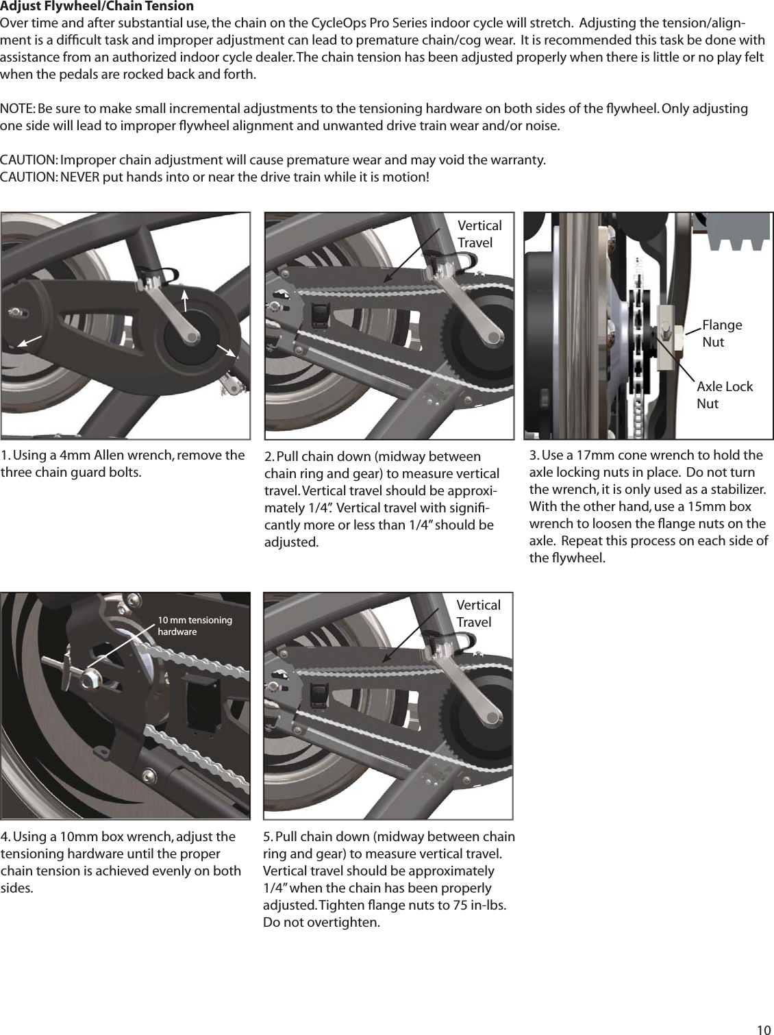 10Adjust Flywheel/Chain Tension Over time and after substantial use, the chain on the CycleOps Pro Series indoor cycle will stretch.  Adjusting the tension/align-ment is a difﬁ cult task and improper adjustment can lead to premature chain/cog wear.  It is recommended this task be done with assistance from an authorized indoor cycle dealer. The chain tension has been adjusted properly when there is little or no play felt when the pedals are rocked back and forth. NOTE: Be sure to make small incremental adjustments to the tensioning hardware on both sides of the ﬂ ywheel. Only adjusting one side will lead to improper ﬂ ywheel alignment and unwanted drive train wear and/or noise. CAUTION: Improper chain adjustment will cause premature wear and may void the warranty. CAUTION: NEVER put hands into or near the drive train while it is motion! 1. Using a 4mm Allen wrench, remove the three chain guard bolts.  3. Use a 17mm cone wrench to hold the axle locking nuts in place.  Do not turn the wrench, it is only used as a stabilizer. With the other hand, use a 15mm box wrench to loosen the ﬂ ange nuts on the axle.  Repeat this process on each side of the ﬂ ywheel.4. Using a 10mm box wrench, adjust the tensioning hardware until the proper chain tension is achieved evenly on both sides.5. Pull chain down (midway between chainring and gear) to measure vertical travel. Vertical travel should be approximately 1/4&rdquo; when the chain has been properly adjusted. Tighten ﬂ ange nuts to 75 in-lbs. Do not overtighten. 10 mm tensioning hardwareFlange NutAxle Lock NutVertical Travel 2. Pull chain down (midway between chain ring and gear) to measure vertical travel. Vertical travel should be approxi-mately 1/4&rdquo;.  Vertical travel with signiﬁ -cantly more or less than 1/4&rdquo; should be adjusted.  Vertical Travel 
