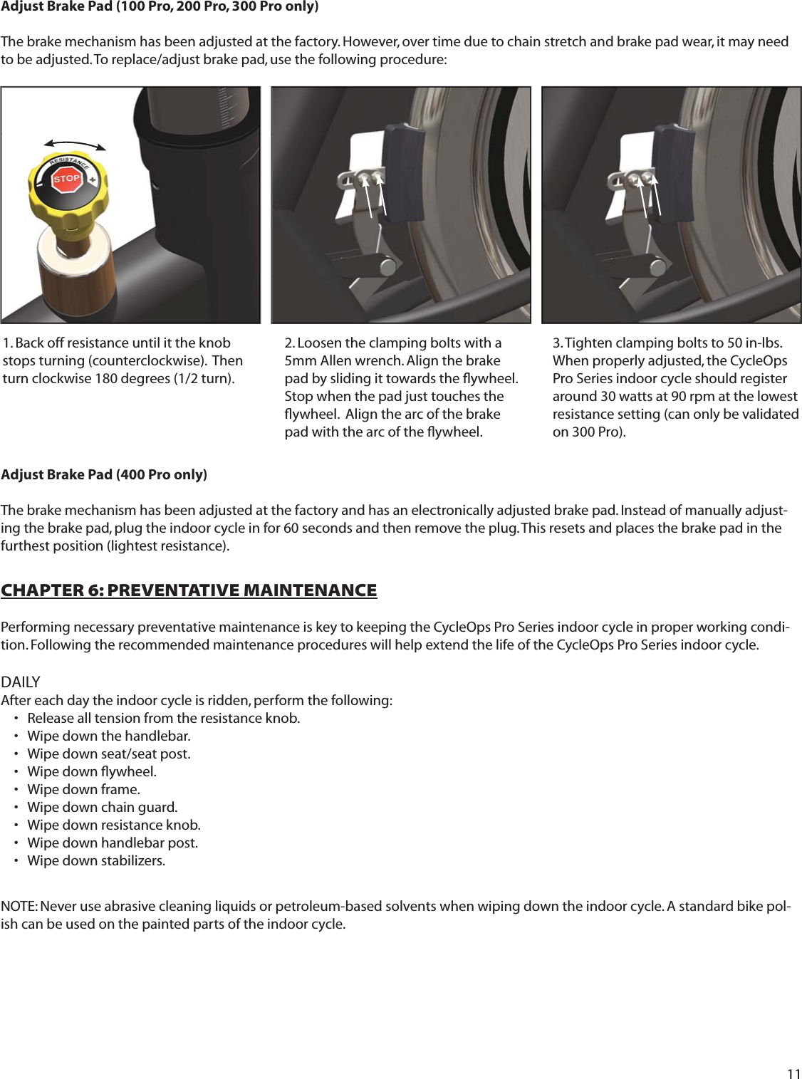111. Back off resistance until it the knob stops turning (counterclockwise).  Then turn clockwise 180 degrees (1/2 turn).2. Loosen the clamping bolts with a 5mm Allen wrench. Align the brake pad by sliding it towards the ﬂ ywheel.  Stop when the pad just touches the ﬂ ywheel.  Align the arc of the brake pad with the arc of the ﬂ ywheel. 3. Tighten clamping bolts to 50 in-lbs.When properly adjusted, the CycleOps Pro Series indoor cycle should register around 30 watts at 90 rpm at the lowest resistance setting (can only be validated on 300 Pro).CHAPTER 6: PREVENTATIVE MAINTENANCEPerforming necessary preventative maintenance is key to keeping the CycleOps Pro Series indoor cycle in proper working condi-tion. Following the recommended maintenance procedures will help extend the life of the CycleOps Pro Series indoor cycle.  DAILYAfter each day the indoor cycle is ridden, perform the following:     Release all tension from the resistance knob.&bull; Wipe down the handlebar.&bull; Wipe down seat/seat post.&bull; Wipe down ﬂ ywheel.&bull; Wipe down frame.&bull; Wipe down chain guard.&bull; Wipe down resistance knob.&bull; Wipe down handlebar post.&bull; Wipe down stabilizers.&bull; NOTE: Never use abrasive cleaning liquids or petroleum-based solvents when wiping down the indoor cycle. A standard bike pol-ish can be used on the painted parts of the indoor cycle.Adjust Brake Pad (100 Pro, 200 Pro, 300 Pro only)  The brake mechanism has been adjusted at the factory. However, over time due to chain stretch and brake pad wear, it may need to be adjusted. To replace/adjust brake pad, use the following procedure:Adjust Brake Pad (400 Pro only)  The brake mechanism has been adjusted at the factory and has an electronically adjusted brake pad. Instead of manually adjust-ing the brake pad, plug the indoor cycle in for 60 seconds and then remove the plug. This resets and places the brake pad in the furthest position (lightest resistance). 