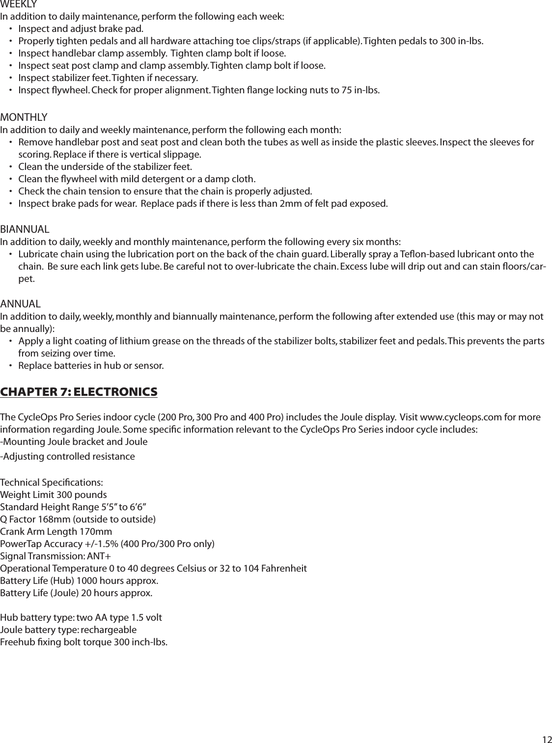 12WEEKLYIn addition to daily maintenance, perform the following each week:Inspect and adjust brake pad.  &bull; Properly tighten pedals and all hardware attaching toe clips/straps (if applicable). Tighten pedals to 300 in-lbs.&bull; Inspect handlebar clamp assembly.  Tighten clamp bolt if loose. &bull; Inspect seat post clamp and clamp assembly. Tighten clamp bolt if loose.&bull; Inspect stabilizer feet. Tighten if necessary. &bull; Inspect ﬂ ywheel. Check for proper alignment. Tighten ﬂ ange locking nuts to 75 in-lbs.&bull; MONTHLYIn addition to daily and weekly maintenance, perform the following each month:Remove handlebar post and seat post and clean both the tubes as well as inside the plastic sleeves. Inspect the sleeves for &bull; scoring. Replace if there is vertical slippage.Clean the underside of the stabilizer feet.&bull; Clean the ﬂ ywheel with mild detergent or a damp cloth.&bull;  Check the chain tension to ensure that the chain is properly adjusted. &bull; Inspect brake pads for wear.  Replace pads if there is less than 2mm of felt pad exposed.&bull; BIANNUALIn addition to daily, weekly and monthly maintenance, perform the following every six months: Lubricate chain using the lubrication port on the back of the chain guard. Liberally spray a Teﬂ on-based lubricant onto the &bull; chain.  Be sure each link gets lube. Be careful not to over-lubricate the chain. Excess lube will drip out and can stain ﬂ oors/car-pet. ANNUALIn addition to daily, weekly, monthly and biannually maintenance, perform the following after extended use (this may or may not be annually):Apply a light coating of lithium grease on the threads of the stabilizer bolts, stabilizer feet and pedals. This prevents the parts &bull; from seizing over time. Replace batteries in hub or sensor.  &bull; CHAPTER 7: ELECTRONICSThe CycleOps Pro Series indoor cycle (200 Pro, 300 Pro and 400 Pro) includes the Joule display.  Visit www.cycleops.com for more information regarding Joule. Some speciﬁ c information relevant to the CycleOps Pro Series indoor cycle includes:-Mounting Joule bracket and Joule-Adjusting controlled resistanceTechnical Speciﬁ cations:Weight Limit 300 poundsStandard Height Range 5&rsquo;5&rsquo;&rsquo; to 6&rsquo;6&rsquo;&rsquo; Q Factor 168mm (outside to outside)Crank Arm Length 170mmPowerTap Accuracy +/-1.5% (400 Pro/300 Pro only)Signal Transmission: ANT+Operational Temperature 0 to 40 degrees Celsius or 32 to 104 FahrenheitBattery Life (Hub) 1000 hours approx.Battery Life (Joule) 20 hours approx.Hub battery type: two AA type 1.5 voltJoule battery type: rechargeableFreehub ﬁ xing bolt torque 300 inch-lbs.