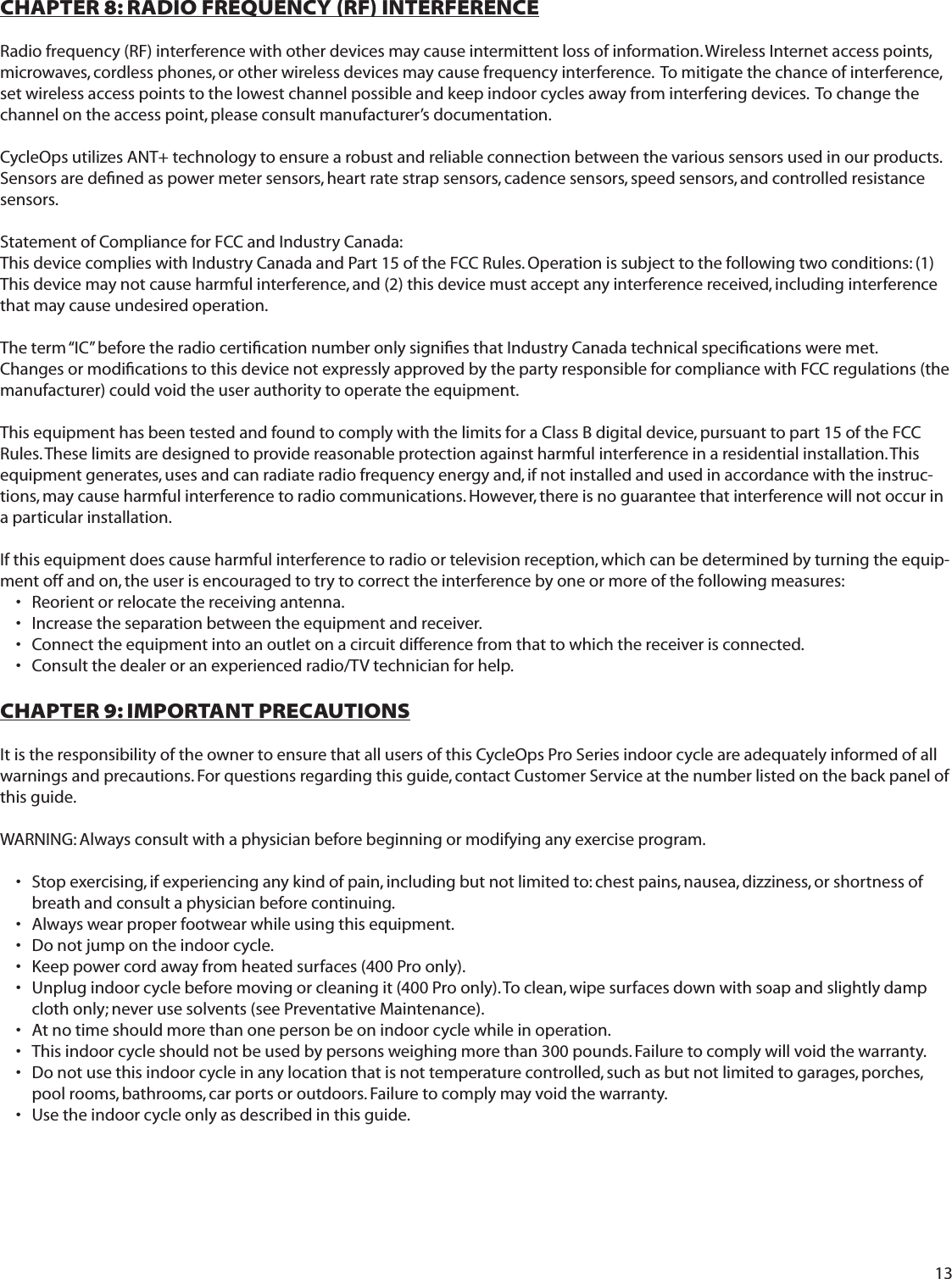 13CHAPTER 8: RADIO FREQUENCY (RF) INTERFERENCERadio frequency (RF) interference with other devices may cause intermittent loss of information. Wireless Internet access points,  microwaves, cordless phones, or other wireless devices may cause frequency interference.  To mitigate the chance of interference, set wireless access points to the lowest channel possible and keep indoor cycles away from interfering devices.  To change the channel on the access point, please consult manufacturer&rsquo;s documentation.CycleOps utilizes ANT+ technology to ensure a robust and reliable connection between the various sensors used in our products.  Sensors are deﬁ ned as power meter sensors, heart rate strap sensors, cadence sensors, speed sensors, and controlled resistance sensors. Statement of Compliance for FCC and Industry Canada:This device complies with Industry Canada and Part 15 of the FCC Rules. Operation is subject to the following two conditions: (1) This device may not cause harmful interference, and (2) this device must accept any interference received, including interference that may cause undesired operation.The term &ldquo;IC&rdquo; before the radio certiﬁ cation number only signiﬁ es that Industry Canada technical speciﬁ cations were met.Changes or modiﬁ cations to this device not expressly approved by the party responsible for compliance with FCC regulations (the manufacturer) could void the user authority to operate the equipment.This equipment has been tested and found to comply with the limits for a Class B digital device, pursuant to part 15 of the FCC Rules. These limits are designed to provide reasonable protection against harmful interference in a residential installation. This equipment generates, uses and can radiate radio frequency energy and, if not installed and used in accordance with the instruc-tions, may cause harmful interference to radio communications. However, there is no guarantee that interference will not occur in a particular installation.If this equipment does cause harmful interference to radio or television reception, which can be determined by turning the equip-ment off and on, the user is encouraged to try to correct the interference by one or more of the following measures: Reorient or relocate the receiving antenna.&bull; Increase the separation between the equipment and receiver.&bull; Connect the equipment into an outlet on a circuit difference from that to which the receiver is connected.&bull; Consult the dealer or an experienced radio/TV technician for help. &bull; CHAPTER 9: IMPORTANT PRECAUTIONSIt is the responsibility of the owner to ensure that all users of this CycleOps Pro Series indoor cycle are adequately informed of all warnings and precautions. For questions regarding this guide, contact Customer Service at the number listed on the back panel of this guide.WARNING: Always consult with a physician before beginning or modifying any exercise program.Stop exercising, if experiencing any kind of pain, including but not limited to: chest pains, nausea, dizziness, or shortness of &bull; breath and consult a physician before continuing.Always wear proper footwear while using this equipment.&bull; Do not jump on the indoor cycle.&bull; Keep power cord away from heated surfaces (400 Pro only).&bull; Unplug indoor cycle before moving or cleaning it (400 Pro only). To clean, wipe surfaces down with soap and slightly damp &bull; cloth only; never use solvents (see Preventative Maintenance).At no time should more than one person be on indoor cycle while in operation.&bull; This indoor cycle should not be used by persons weighing more than 300 pounds. Failure to comply will void the warranty.&bull; Do not use this indoor cycle in any location that is not temperature controlled, such as but not limited to garages, porches, &bull; pool rooms, bathrooms, car ports or outdoors. Failure to comply may void the warranty.Use the indoor cycle only as described in this guide.&bull; 