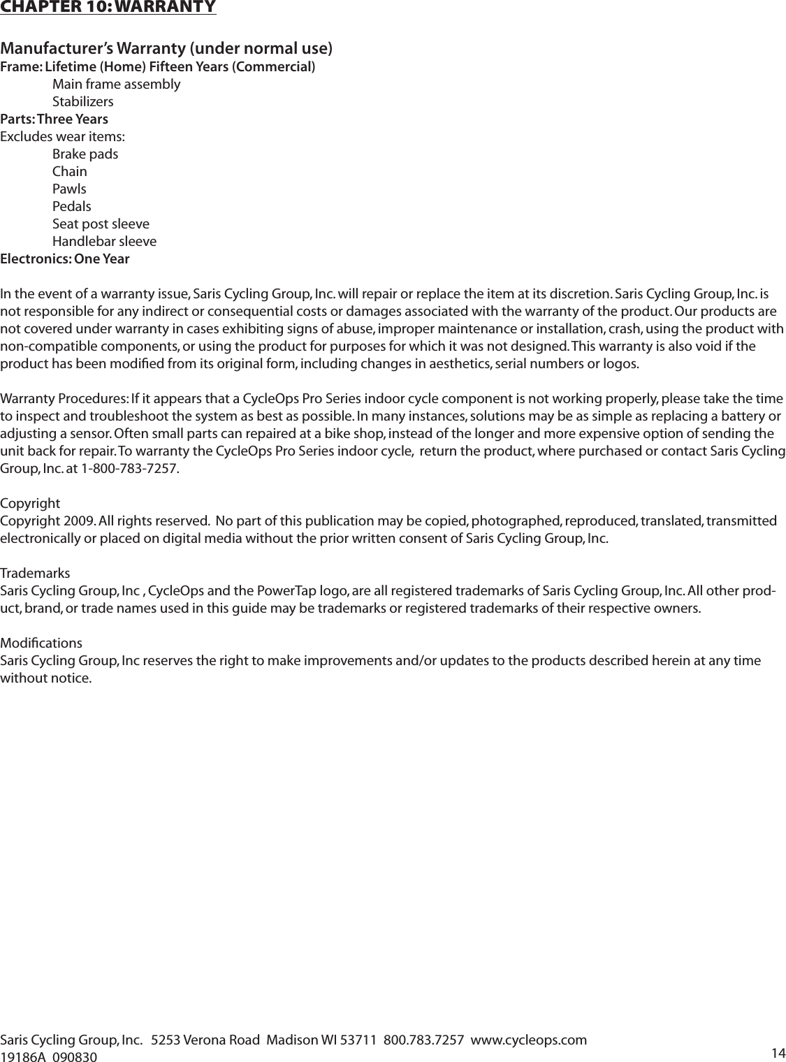 14Saris Cycling Group, Inc.   5253 Verona Road  Madison WI 53711  800.783.7257  www.cycleops.com   19186A  090830CHAPTER 10: WARRANTYManufacturer&rsquo;s Warranty (under normal use)Frame: Lifetime (Home) Fifteen Years (Commercial)  Main frame assembly  StabilizersParts: Three YearsExcludes wear items:  Brake pads Chain Pawls Pedals  Seat post sleeve Handlebar sleeveElectronics: One YearIn the event of a warranty issue, Saris Cycling Group, Inc. will repair or replace the item at its discretion. Saris Cycling Group, Inc. is not responsible for any indirect or consequential costs or damages associated with the warranty of the product. Our products are not covered under warranty in cases exhibiting signs of abuse, improper maintenance or installation, crash, using the product with non-compatible components, or using the product for purposes for which it was not designed. This warranty is also void if the product has been modiﬁ ed from its original form, including changes in aesthetics, serial numbers or logos. Warranty Procedures: If it appears that a CycleOps Pro Series indoor cycle component is not working properly, please take the time to inspect and troubleshoot the system as best as possible. In many instances, solutions may be as simple as replacing a battery or adjusting a sensor. Often small parts can repaired at a bike shop, instead of the longer and more expensive option of sending the unit back for repair. To warranty the CycleOps Pro Series indoor cycle,  return the product, where purchased or contact Saris Cycling Group, Inc. at 1-800-783-7257.CopyrightCopyright 2009. All rights reserved.  No part of this publication may be copied, photographed, reproduced, translated, transmitted electronically or placed on digital media without the prior written consent of Saris Cycling Group, Inc.TrademarksSaris Cycling Group, Inc , CycleOps and the PowerTap logo, are all registered trademarks of Saris Cycling Group, Inc. All other prod-uct, brand, or trade names used in this guide may be trademarks or registered trademarks of their respective owners.Modiﬁ cationsSaris Cycling Group, Inc reserves the right to make improvements and/or updates to the products described herein at any time without notice.