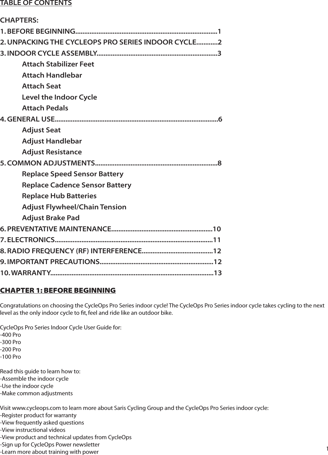 1TABLE OF CONTENTSCHAPTERS:1. BEFORE BEGINNING................................................................................12. UNPACKING THE CYCLEOPS PRO SERIES INDOOR CYCLE............23. INDOOR CYCLE ASSEMBLY....................................................................3  Attach Stabilizer Feet Attach Handlebar Attach Seat  Level the Indoor Cycle  Attach Pedals 4. GENERAL USE............................................................................................6 Adjust Seat Adjust Handlebar Adjust Resistance5. COMMON ADJUSTMENTS.....................................................................8  Replace Speed Sensor Battery  Replace Cadence Sensor Battery   Replace Hub Batteries Adjust Flywheel/Chain Tension   Adjust Brake Pad6. PREVENTATIVE MAINTENANCE.........................................................107. ELECTRONICS.........................................................................................118. RADIO FREQUENCY (RF) INTERFERENCE........................................129. IMPORTANT PRECAUTIONS................................................................1210. WARRANTY............................................................................................13CHAPTER 1: BEFORE BEGINNINGCongratulations on choosing the CycleOps Pro Series indoor cycle! The CycleOps Pro Series indoor cycle takes cycling to the next level as the only indoor cycle to ﬁ t, feel and ride like an outdoor bike.CycleOps Pro Series Indoor Cycle User Guide for: -400 Pro -300 Pro-200 Pro-100 ProRead this guide to learn how to:-Assemble the indoor cycle-Use the indoor cycle-Make common adjustmentsVisit www.cycleops.com to learn more about Saris Cycling Group and the CycleOps Pro Series indoor cycle:-Register product for warranty-View frequently asked questions-View instructional videos-View product and technical updates from CycleOps-Sign up for CycleOps Power newsletter-Learn more about training with power