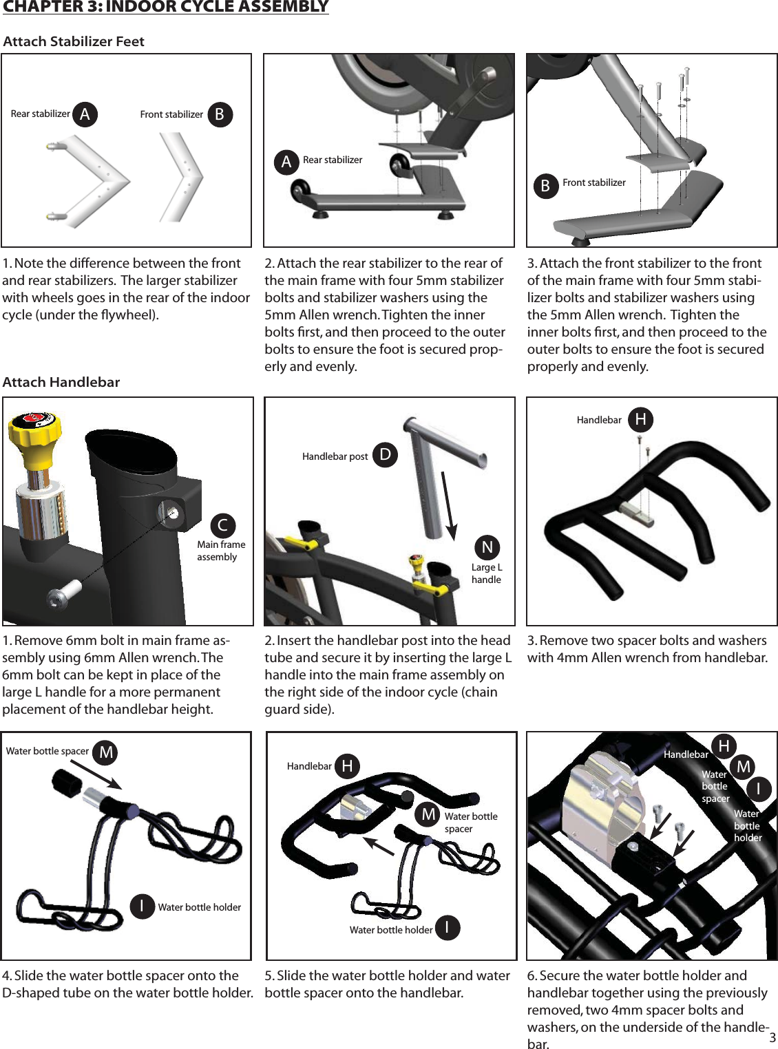 3AB1. Note the difference between the front and rear stabilizers.  The larger stabilizer with wheels goes in the rear of the indoor cycle (under the ﬂ ywheel).3. Attach the front stabilizer to the front of the main frame with four 5mm stabi-lizer bolts and stabilizer washers using the 5mm Allen wrench.  Tighten the inner bolts ﬁ rst, and then proceed to the outer bolts to ensure the foot is secured properly and evenly. CHAPTER 3: INDOOR CYCLE ASSEMBLYAttach Stabilizer Feet1. Remove 6mm bolt in main frame as-sembly using 6mm Allen wrench. The 6mm bolt can be kept in place of the large L handle for a more permanent placement of the handlebar height.2. Insert the handlebar post into the head tube and secure it by inserting the large L handle into the main frame assembly on the right side of the indoor cycle (chain guard side).DAttach HandlebarA2. Attach the rear stabilizer to the rear of the main frame with four 5mm stabilizer bolts and stabilizer washers using the 5mm Allen wrench. Tighten the inner bolts ﬁ rst, and then proceed to the outer bolts to ensure the foot is secured prop-erly and evenly. Handlebar postRear stabilizerFront stabilizer3. Remove two spacer bolts and washers with 4mm Allen wrench from handlebar. NLarge L handle4. Slide the water bottle spacer onto the D-shaped tube on the water bottle holder. 5. Slide the water bottle holder and water bottle spacer onto the handlebar.IHWater bottle holderHandlebarIWater bottle holderWater bottle spacer MIWater bottle spacerMWater bottle holderHHandlebar6. Secure the water bottle holder and handlebar together using the previously removed, two 4mm spacer bolts and washers, on the underside of the handle-bar.CMain frame assemblyMWater bottle spacerHABRear stabilizer Front stabilizerHandlebar