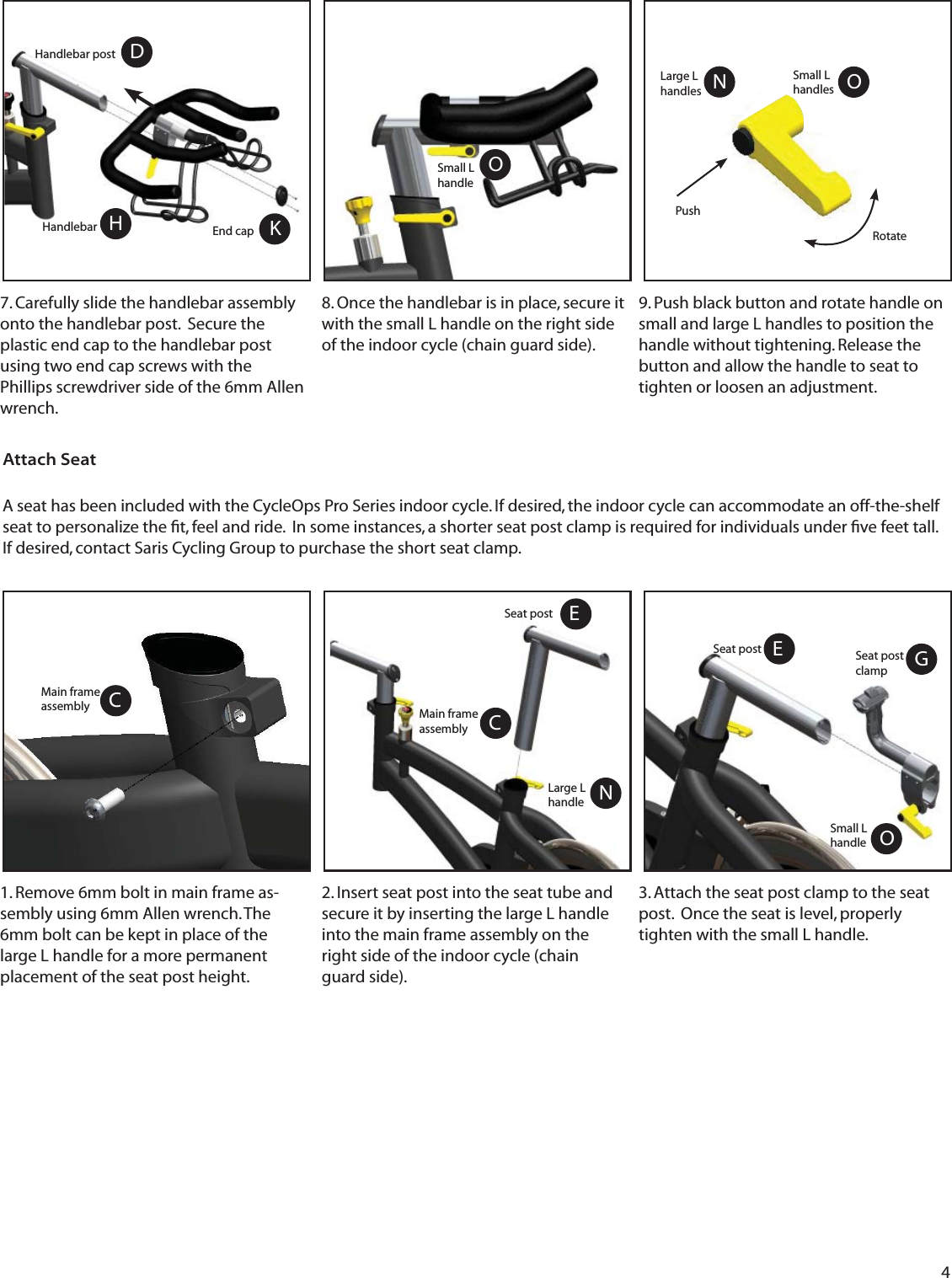 4 7. Carefully slide the handlebar assembly onto the handlebar post.  Secure the plastic end cap to the handlebar post using two end cap screws with the Phillips screwdriver side of the 6mm Allen wrench.8. Once the handlebar is in place, secure it with the small L handle on the right side of the indoor cycle (chain guard side).OKHDSmall L handleHandlebar postHandlebar End capAttach SeatGA seat has been included with the CycleOps Pro Series indoor cycle. If desired, the indoor cycle can accommodate an off-the-shelf seat to personalize the ﬁ t, feel and ride.  In some instances, a shorter seat post clamp is required for individuals under ﬁ ve feet tall.  If desired, contact Saris Cycling Group to purchase the short seat clamp. 3. Attach the seat post clamp to the seat post.  Once the seat is level, properly tighten with the small L handle.2. Insert seat post into the seat tube and secure it by inserting the large L handle into the main frame assembly on the right side of the indoor cycle (chain guard side). Seat post clampOSmall L handleESeat post1. Remove 6mm bolt in main frame as-sembly using 6mm Allen wrench. The 6mm bolt can be kept in place of the large L handle for a more permanent placement of the seat post height.ONSmall L handlesLarge L handlesPushRotate9. Push black button and rotate handle on small and large L handles to position the handle without tightening. Release the button and allow the handle to seat to tighten or loosen an adjustment.  CMain frame assemblyNLarge L handleCMain frame assemblyESeat post