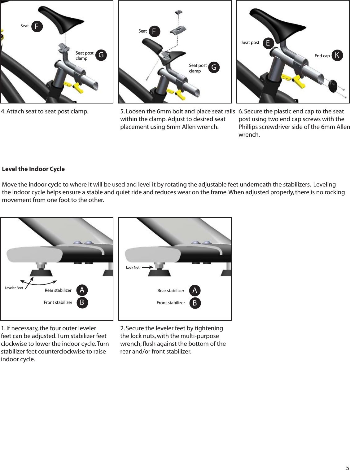 51. If necessary, the four outer leveler feet can be adjusted. Turn stabilizer feet clockwise to lower the indoor cycle. Turn stabilizer feet counterclockwise to raise indoor cycle.Leveler FeetLevel the Indoor CycleMove the indoor cycle to where it will be used and level it by rotating the adjustable feet underneath the stabilizers.  Leveling the indoor cycle helps ensure a stable and quiet ride and reduces wear on the frame. When adjusted properly, there is no rocking movement from one foot to the other.  Lock NutABRear stabilizerFront stabilizer2. Secure the leveler feet by tightening the lock nuts, with the multi-purpose wrench, ﬂ ush against the bottom of the rear and/or front stabilizer.5. Loosen the 6mm bolt and place seat rails within the clamp. Adjust to desired seat placement using 6mm Allen wrench. 6. Secure the plastic end cap to the seat post using two end cap screws with the Phillips screwdriver side of the 6mm Allen wrench.Seat post clampFSeat G4. Attach seat to seat post clamp.Seat post clampFSeat GEnd cap KESeat postABRear stabilizerFront stabilizer