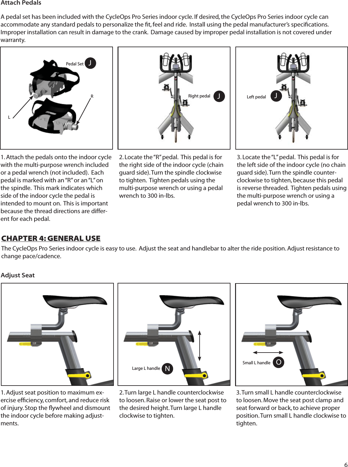 6A pedal set has been included with the CycleOps Pro Series indoor cycle. If desired, the CycleOps Pro Series indoor cycle can accommodate any standard pedals to personalize the ﬁ t, feel and ride.  Install using the pedal manufacturer&rsquo;s speciﬁ cations.  Improper installation can result in damage to the crank.  Damage caused by improper pedal installation is not covered under warranty. JAttach PedalsRight pedal2. Locate the &ldquo;R&rdquo; pedal.  This pedal is for the right side of the indoor cycle (chain guard side). Turn the spindle clockwise to tighten.  Tighten pedals using the multi-purpose wrench or using a pedal wrench to 300 in-lbs.3. Locate the &ldquo;L&rdquo; pedal.  This pedal is for the left side of the indoor cycle (no chain guard side). Turn the spindle counter-clockwise to tighten, because this pedal is reverse threaded.  Tighten pedals using the multi-purpose wrench or using a pedal wrench to 300 in-lbs. 1. Attach the pedals onto the indoor cycle with the multi-purpose wrench included or a pedal wrench (not included).  Each pedal is marked with an &ldquo;R&rdquo; or an &ldquo;L&rdquo; on the spindle.  This mark indicates which side of the indoor cycle the pedal is intended to mount on.  This is important because the thread directions are differ-ent for each pedal. Left pedalPedal Set JCHAPTER 4: GENERAL USEThe CycleOps Pro Series indoor cycle is easy to use.  Adjust the seat and handlebar to alter the ride position. Adjust resistance to change pace/cadence.1. Adjust seat position to maximum ex-ercise efﬁ ciency, comfort, and reduce risk of injury. Stop the ﬂ ywheel and dismount the indoor cycle before making adjust-ments.3. Turn small L handle counterclockwise to loosen. Move the seat post clamp and seat forward or back, to achieve proper position. Turn small L handle clockwise to tighten.  2. Turn large L handle counterclockwise to loosen. Raise or lower the seat post to the desired height. Turn large L handle clockwise to tighten.  Adjust SeatOSmall L handleLarge L handle NJRL