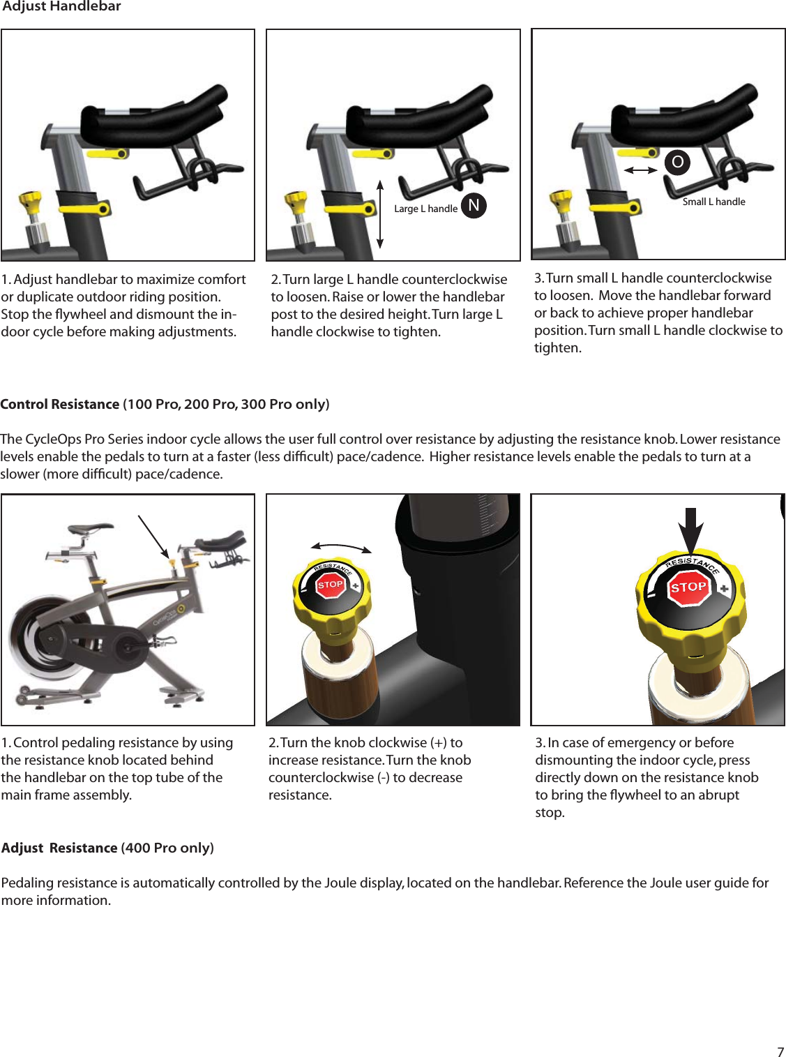 71. Adjust handlebar to maximize comfort or duplicate outdoor riding position.   Stop the ﬂ ywheel and dismount the in-door cycle before making adjustments.3. Turn small L handle counterclockwise to loosen.  Move the handlebar forward or back to achieve proper handlebar position. Turn small L handle clockwise to tighten. 2. Turn large L handle counterclockwise to loosen. Raise or lower the handlebar post to the desired height. Turn large L handle clockwise to tighten.  Adjust HandlebarONSmall L handleLarge L handleControl Resistance (100 Pro, 200 Pro, 300 Pro only)The CycleOps Pro Series indoor cycle allows the user full control over resistance by adjusting the resistance knob. Lower resistance levels enable the pedals to turn at a faster (less difﬁ cult) pace/cadence.  Higher resistance levels enable the pedals to turn at a slower (more difﬁ cult) pace/cadence.Adjust  Resistance (400 Pro only)Pedaling resistance is automatically controlled by the Joule display, located on the handlebar. Reference the Joule user guide for more information.3. In case of emergency or before dismounting the indoor cycle, press directly down on the resistance knob to bring the ﬂ ywheel to an abrupt stop.1. Control pedaling resistance by using the resistance knob located behind the handlebar on the top tube of the main frame assembly.2. Turn the knob clockwise (+) to increase resistance. Turn the knob counterclockwise (-) to decrease resistance.