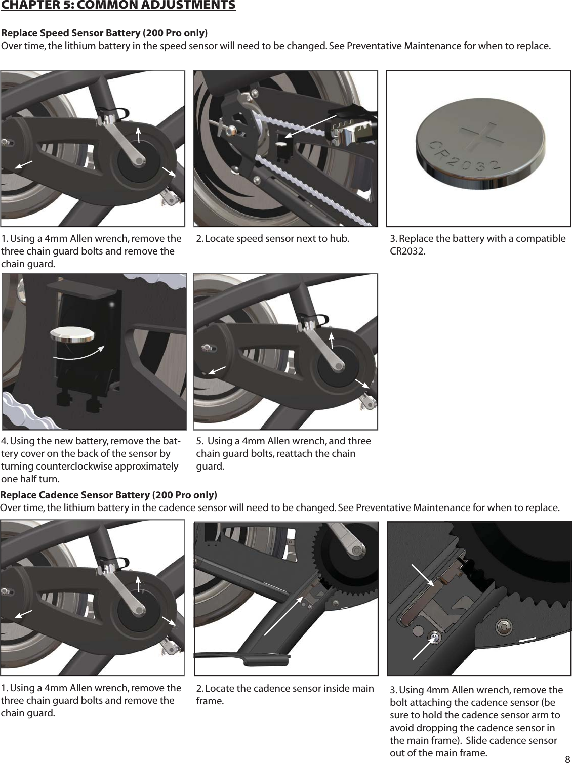 8CHAPTER 5: COMMON ADJUSTMENTSReplace Speed Sensor Battery (200 Pro only)Over time, the lithium battery in the speed sensor will need to be changed. See Preventative Maintenance for when to replace. 1. Using a 4mm Allen wrench, remove the three chain guard bolts and remove the chain guard.  3. Replace the battery with a compatible CR2032.Replace Cadence Sensor Battery (200 Pro only)Over time, the lithium battery in the cadence sensor will need to be changed. See Preventative Maintenance for when to replace. 2. Locate speed sensor next to hub.5.  Using a 4mm Allen wrench, and three chain guard bolts, reattach the chain guard.  4. Using the new battery, remove the bat-tery cover on the back of the sensor by turning counterclockwise approximately one half turn. 2. Locate the cadence sensor inside main frame. 1. Using a 4mm Allen wrench, remove the three chain guard bolts and remove the chain guard.  3. Using 4mm Allen wrench, remove the bolt attaching the cadence sensor (be sure to hold the cadence sensor arm to avoid dropping the cadence sensor in the main frame).  Slide cadence sensor out of the main frame. 