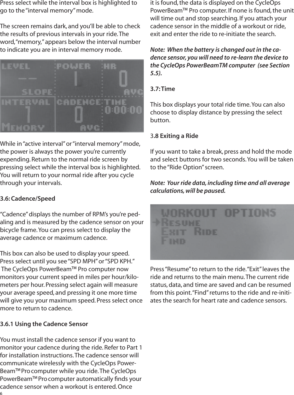 6Press select while the interval box is highlighted to go to the &ldquo;interval memory&rdquo; mode.The screen remains dark, and you&rsquo;ll be able to check the results of previous intervals in your ride. The word, &ldquo;memory,&rdquo; appears below the interval number to indicate you are in interval memory mode.While in &ldquo;active interval&rdquo; or &ldquo;interval memory&rdquo; mode, the power is always the power you&rsquo;re currently expending. Return to the normal ride screen by pressing select while the interval box is highlighted. You will return to your normal ride after you cycle through your intervals.3.6: Cadence/Speed&ldquo;Cadence&rdquo; displays the number of RPM&rsquo;s you&rsquo;re ped-aling and is measured by the cadence sensor on your bicycle frame. You can press select to display the average cadence or maximum cadence.This box can also be used to display your speed. Press select until you see &ldquo;SPD MPH&rdquo; or &ldquo;SPD KPH.&rdquo; The CycleOps PowerBeamTM Pro computer now monitors your current speed in miles per hour/kilo-meters per hour. Pressing select again will measure your average speed, and pressing it one more time will give you your maximum speed. Press select once more to return to cadence.3.6.1 Using the Cadence SensorYou must install the cadence sensor if you want to monitor your cadence during the ride. Refer to Part 1 for installation instructions. The cadence sensor will communicate wirelessly with the CycleOps Power-BeamTM Pro computer while you ride. The CycleOps PowerBeamTM Pro computer automatically ﬁ nds your cadence sensor when a workout is entered. Once it is found, the data is displayed on the CycleOps PowerBeamTM Pro computer. If none is found, the unit will time out and stop searching. If you attach your cadence sensor in the middle of a workout or ride, exit and enter the ride to re-initiate the search. Note:  When the battery is changed out in the ca-dence sensor, you will need to re-learn the device to the CycleOps PowerBeamTM computer  (see Section 5.5).3.7: TimeThis box displays your total ride time. You can also choose to display distance by pressing the select button.3.8 Exiting a RideIf you want to take a break, press and hold the mode and select buttons for two seconds. You will be taken to the &ldquo;Ride Option&rdquo; screen.Note:  Your ride data, including time and all average calculations, will be paused.Press &ldquo;Resume&rdquo; to return to the ride. &ldquo;Exit&rdquo; leaves the ride and returns to the main menu. The current ride status, data, and time are saved and can be resumed from this point. &ldquo;Find&rdquo; returns to the ride and re-initi-ates the search for heart rate and cadence sensors.