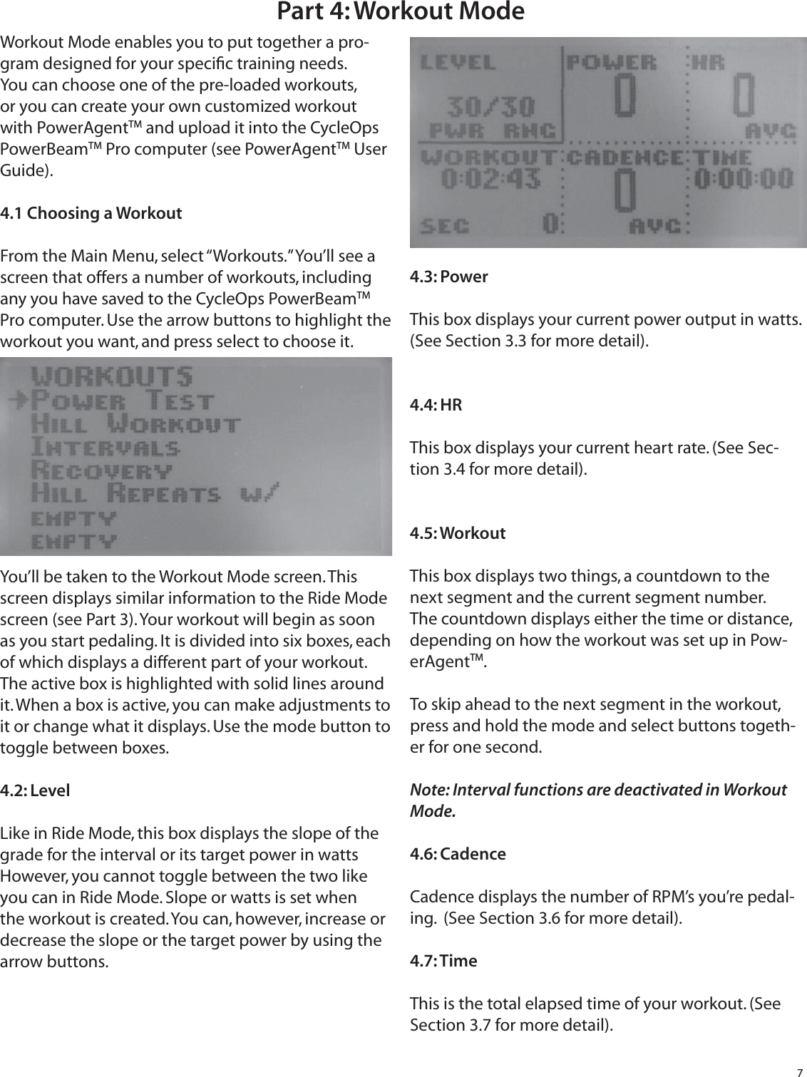 7Part 4: Workout ModeWorkout Mode enables you to put together a pro-gram designed for your speciﬁ c training needs. You can choose one of the pre-loaded workouts, or you can create your own customized workout with PowerAgentTM and upload it into the CycleOps PowerBeamTM Pro computer (see PowerAgentTM User Guide).4.1 Choosing a WorkoutFrom the Main Menu, select &ldquo;Workouts.&rdquo; You&rsquo;ll see a screen that offers a number of workouts, including any you have saved to the CycleOps PowerBeamTM Pro computer. Use the arrow buttons to highlight the workout you want, and press select to choose it.You&rsquo;ll be taken to the Workout Mode screen. This screen displays similar information to the Ride Mode screen (see Part 3). Your workout will begin as soon as you start pedaling. It is divided into six boxes, each of which displays a different part of your workout. The active box is highlighted with solid lines around it. When a box is active, you can make adjustments to it or change what it displays. Use the mode button to toggle between boxes.4.2: LevelLike in Ride Mode, this box displays the slope of the grade for the interval or its target power in watts However, you cannot toggle between the two like you can in Ride Mode. Slope or watts is set when the workout is created. You can, however, increase or decrease the slope or the target power by using the arrow buttons.4.3: PowerThis box displays your current power output in watts. (See Section 3.3 for more detail).4.4: HRThis box displays your current heart rate. (See Sec-tion 3.4 for more detail).4.5: WorkoutThis box displays two things, a countdown to the next segment and the current segment number. The countdown displays either the time or distance, depending on how the workout was set up in Pow-erAgentTM.To skip ahead to the next segment in the workout, press and hold the mode and select buttons togeth-er for one second.Note: Interval functions are deactivated in Workout Mode.4.6: CadenceCadence displays the number of RPM&rsquo;s you&rsquo;re pedal-ing.  (See Section 3.6 for more detail).4.7: TimeThis is the total elapsed time of your workout. (See Section 3.7 for more detail).