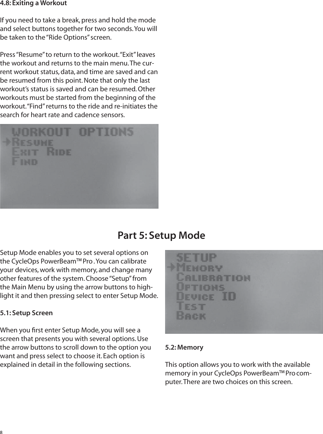 84.8: Exiting a WorkoutIf you need to take a break, press and hold the mode and select buttons together for two seconds. You will be taken to the &ldquo;Ride Options&rdquo; screen.Press &ldquo;Resume&rdquo; to return to the workout. &ldquo;Exit&rdquo; leaves the workout and returns to the main menu. The cur-rent workout status, data, and time are saved and can be resumed from this point. Note that only the last workout&rsquo;s status is saved and can be resumed. Other workouts must be started from the beginning of the workout. &ldquo;Find&rdquo; returns to the ride and re-initiates the search for heart rate and cadence sensors.Setup Mode enables you to set several options on the CycleOps PowerBeamTM Pro . You can calibrate your devices, work with memory, and change many other features of the system. Choose &ldquo;Setup&rdquo; from the Main Menu by using the arrow buttons to high-light it and then pressing select to enter Setup Mode.5.1: Setup ScreenWhen you ﬁ rst enter Setup Mode, you will see a screen that presents you with several options. Use the arrow buttons to scroll down to the option you want and press select to choose it. Each option is explained in detail in the following sections.5.2: MemoryThis option allows you to work with the available memory in your CycleOps PowerBeamTM Pro com-puter. There are two choices on this screen.Part 5: Setup Mode