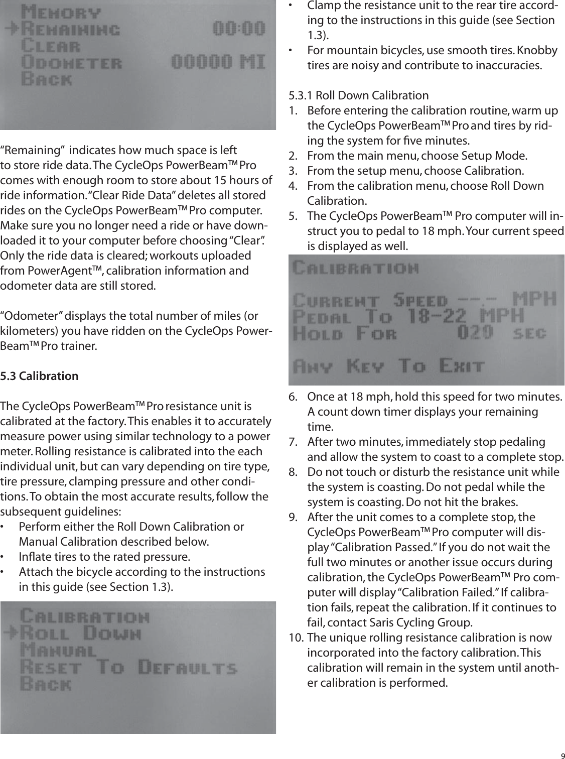 9&ldquo;Remaining&rdquo;  indicates how much space is left to store ride data. The CycleOps PowerBeamTM Pro comes with enough room to store about 15 hours of ride information. &ldquo;Clear Ride Data&rdquo; deletes all stored rides on the CycleOps PowerBeamTM Pro computer. Make sure you no longer need a ride or have down-loaded it to your computer before choosing &ldquo;Clear&rdquo;. Only the ride data is cleared; workouts uploaded from PowerAgentTM, calibration information and odometer data are still stored. &ldquo;Odometer&rdquo; displays the total number of miles (or kilometers) you have ridden on the CycleOps Power-BeamTM Pro trainer.5.3 CalibrationThe CycleOps PowerBeamTM Pro resistance unit is calibrated at the factory. This enables it to accurately measure power using similar technology to a power meter. Rolling resistance is calibrated into the each individual unit, but can vary depending on tire type, tire pressure, clamping pressure and other condi-tions. To obtain the most accurate results, follow the subsequent guidelines:Perform either the Roll Down Calibration or &bull; Manual Calibration described below.Inﬂ ate tires to the rated pressure.&bull; Attach the bicycle according to the instructions &bull; in this guide (see Section 1.3).Clamp the resistance unit to the rear tire accord-&bull; ing to the instructions in this guide (see Section 1.3).For mountain bicycles, use smooth tires. Knobby  &bull; tires are noisy and contribute to inaccuracies.5.3.1 Roll Down Calibration Before entering the calibration routine, warm up 1. the CycleOps PowerBeamTM Pro and tires by rid-ing the system for ﬁ ve minutes.From the main menu, choose Setup Mode.2. From the setup menu, choose Calibration.3. From the calibration menu, choose Roll Down 4. Calibration.The CycleOps PowerBeam5.  TM Pro computer will in-struct you to pedal to 18 mph. Your current speed is displayed as well.Once at 18 mph, hold this speed for two minutes. 6. A count down timer displays your remaining time.After two minutes, immediately stop pedaling 7. and allow the system to coast to a complete stop.Do not touch or disturb the resistance unit while 8. the system is coasting. Do not pedal while the system is coasting. Do not hit the brakes.After the unit comes to a complete stop, the 9. CycleOps PowerBeamTM Pro computer will dis-play &ldquo;Calibration Passed.&rdquo; If you do not wait the full two minutes or another issue occurs during calibration, the CycleOps PowerBeamTM Pro com-puter will display &ldquo;Calibration Failed.&rdquo; If calibra-tion fails, repeat the calibration. If it continues to fail, contact Saris Cycling Group.The unique rolling resistance calibration is now 10. incorporated into the factory calibration. This calibration will remain in the system until anoth-er calibration is performed.