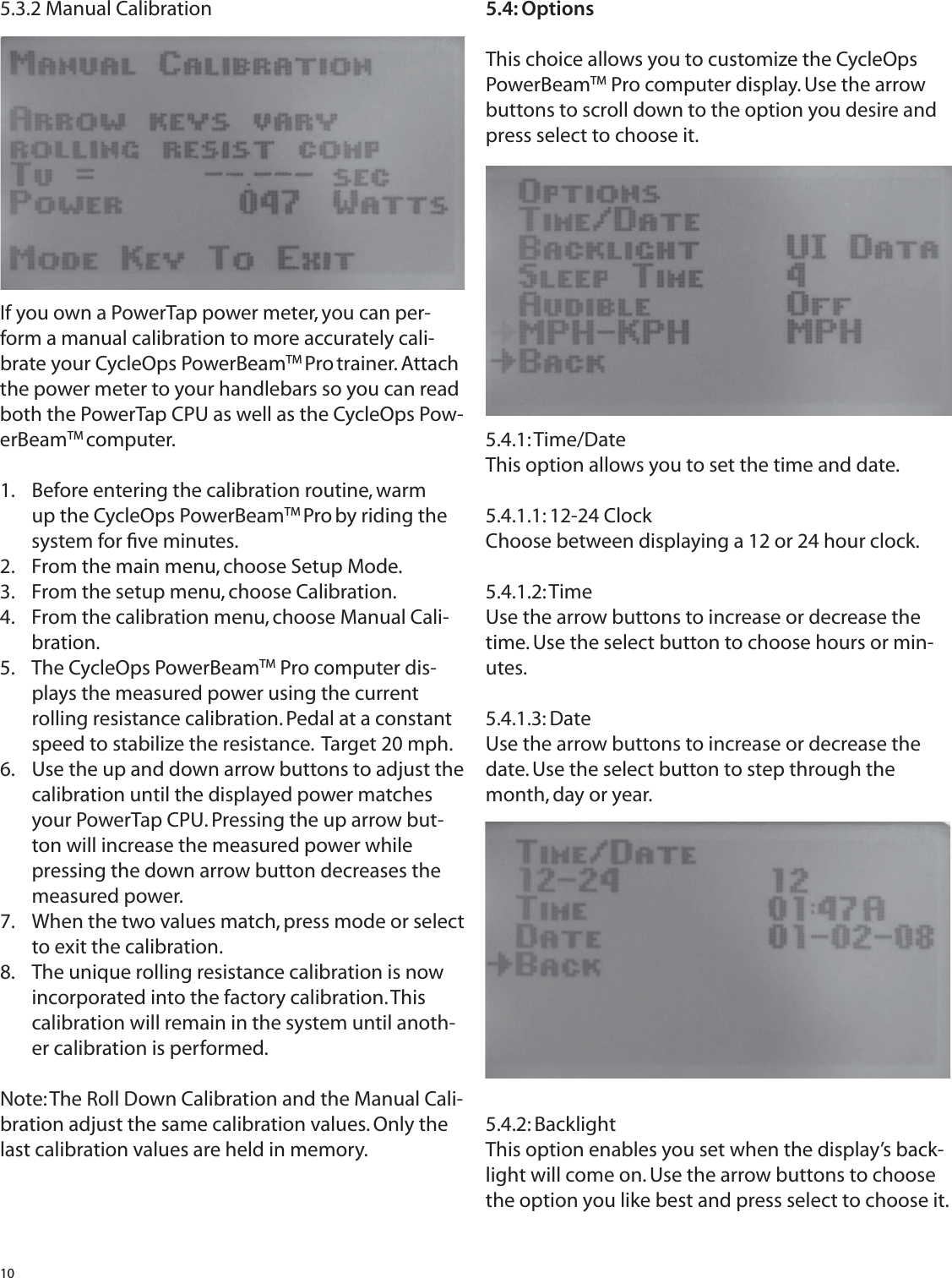 105.3.2 Manual CalibrationIf you own a PowerTap power meter, you can per-form a manual calibration to more accurately cali-brate your CycleOps PowerBeamTM Pro trainer. Attach the power meter to your handlebars so you can read both the PowerTap CPU as well as the CycleOps Pow-erBeamTM computer.Before entering the calibration routine, warm 1. up the CycleOps PowerBeamTM Pro by riding the system for ﬁ ve minutes.From the main menu, choose Setup Mode.2. From the setup menu, choose Calibration.3. From the calibration menu, choose Manual Cali-4. bration.The CycleOps PowerBeam5.  TM Pro computer dis-plays the measured power using the current rolling resistance calibration. Pedal at a constant speed to stabilize the resistance.  Target 20 mph.Use the up and down arrow buttons to adjust the 6. calibration until the displayed power matches your PowerTap CPU. Pressing the up arrow but-ton will increase the measured power while pressing the down arrow button decreases the measured power.When the two values match, press mode or select 7. to exit the calibration.The unique rolling resistance calibration is now 8. incorporated into the factory calibration. This calibration will remain in the system until anoth-er calibration is performed.Note: The Roll Down Calibration and the Manual Cali-bration adjust the same calibration values. Only thelast calibration values are held in memory.5.4: OptionsThis choice allows you to customize the CycleOps PowerBeamTM Pro computer display. Use the arrow buttons to scroll down to the option you desire and press select to choose it.5.4.1: Time/DateThis option allows you to set the time and date.5.4.1.1: 12-24 ClockChoose between displaying a 12 or 24 hour clock.5.4.1.2: TimeUse the arrow buttons to increase or decrease the time. Use the select button to choose hours or min-utes.5.4.1.3: DateUse the arrow buttons to increase or decrease the date. Use the select button to step through the month, day or year.5.4.2: BacklightThis option enables you set when the display&rsquo;s back-light will come on. Use the arrow buttons to choose the option you like best and press select to choose it. 