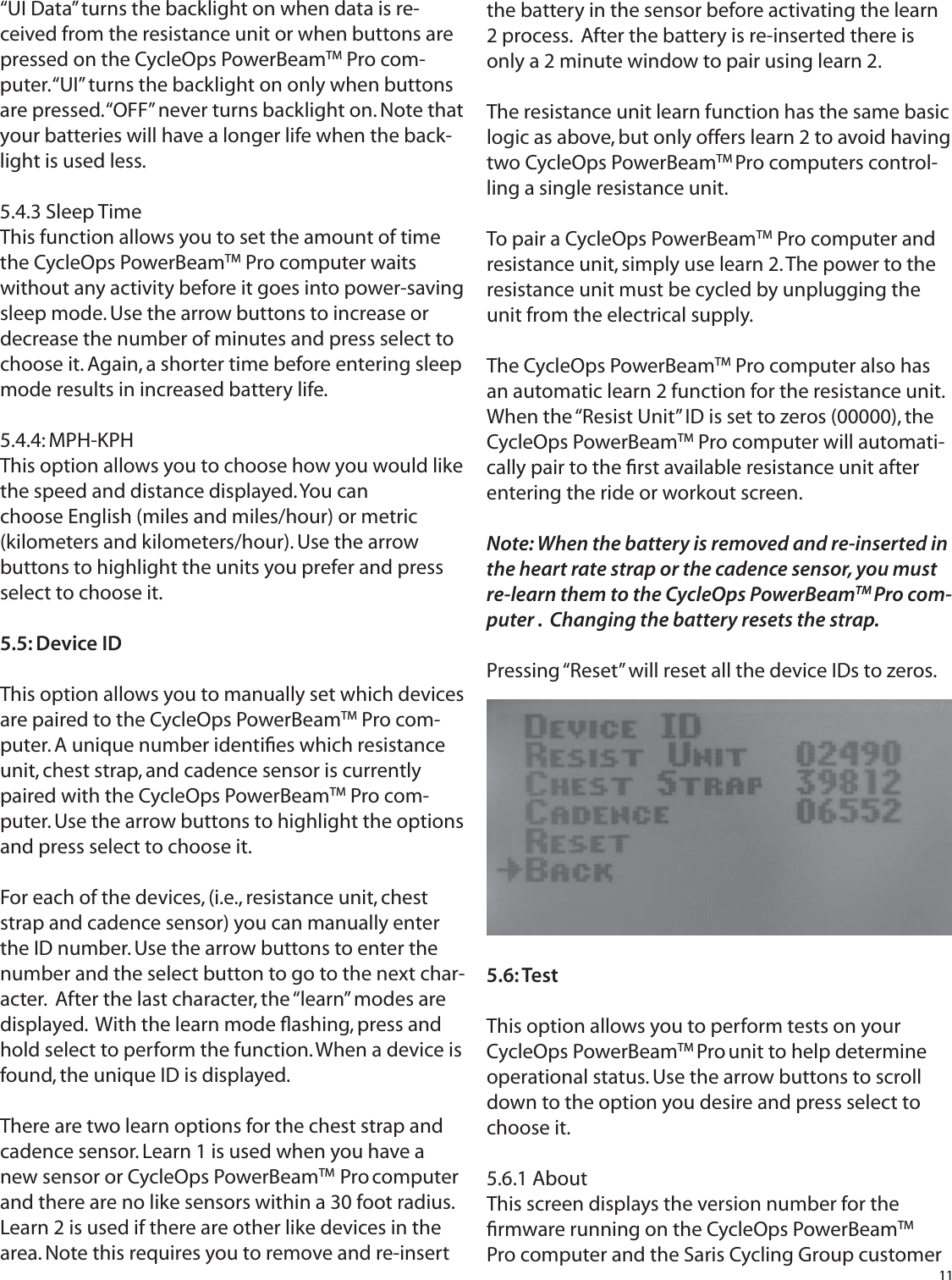 11&ldquo;UI Data&rdquo; turns the backlight on when data is re-ceived from the resistance unit or when buttons are pressed on the CycleOps PowerBeamTM Pro com-puter. &ldquo;UI&rdquo; turns the backlight on only when buttons are pressed. &ldquo;OFF&rdquo; never turns backlight on. Note that your batteries will have a longer life when the back-light is used less.5.4.3 Sleep TimeThis function allows you to set the amount of time the CycleOps PowerBeamTM Pro computer waits without any activity before it goes into power-saving sleep mode. Use the arrow buttons to increase or decrease the number of minutes and press select to choose it. Again, a shorter time before entering sleep mode results in increased battery life.5.4.4: MPH-KPHThis option allows you to choose how you would like the speed and distance displayed. You canchoose English (miles and miles/hour) or metric (kilometers and kilometers/hour). Use the arrow buttons to highlight the units you prefer and press select to choose it.5.5: Device IDThis option allows you to manually set which devicesare paired to the CycleOps PowerBeamTM Pro com-puter. A unique number identiﬁ es which resistance unit, chest strap, and cadence sensor is currently paired with the CycleOps PowerBeamTM Pro com-puter. Use the arrow buttons to highlight the options and press select to choose it.For each of the devices, (i.e., resistance unit, chest strap and cadence sensor) you can manually enter the ID number. Use the arrow buttons to enter the number and the select button to go to the next char-acter.  After the last character, the &ldquo;learn&rdquo; modes are displayed.  With the learn mode ﬂ ashing, press and hold select to perform the function. When a device is found, the unique ID is displayed.There are two learn options for the chest strap and cadence sensor. Learn 1 is used when you have a new sensor or CycleOps PowerBeamTM  Pro computer and there are no like sensors within a 30 foot radius.  Learn 2 is used if there are other like devices in the area. Note this requires you to remove and re-insert the battery in the sensor before activating the learn 2 process.  After the battery is re-inserted there is only a 2 minute window to pair using learn 2.The resistance unit learn function has the same basic logic as above, but only offers learn 2 to avoid having two CycleOps PowerBeamTM Pro computers control-ling a single resistance unit.To pair a CycleOps PowerBeamTM Pro computer and resistance unit, simply use learn 2. The power to the resistance unit must be cycled by unplugging the unit from the electrical supply.The CycleOps PowerBeamTM Pro computer also has an automatic learn 2 function for the resistance unit. When the &ldquo;Resist Unit&rdquo; ID is set to zeros (00000), the CycleOps PowerBeamTM Pro computer will automati-cally pair to the ﬁ rst available resistance unit after entering the ride or workout screen.Note: When the battery is removed and re-inserted in the heart rate strap or the cadence sensor, you must re-learn them to the CycleOps PowerBeamTM Pro com-puter .  Changing the battery resets the strap. Pressing &ldquo;Reset&rdquo; will reset all the device IDs to zeros.5.6: TestThis option allows you to perform tests on your CycleOps PowerBeamTM Pro unit to help determine operational status. Use the arrow buttons to scroll down to the option you desire and press select to choose it.5.6.1 AboutThis screen displays the version number for the ﬁ rmware running on the CycleOps PowerBeamTM Pro computer and the Saris Cycling Group customer 
