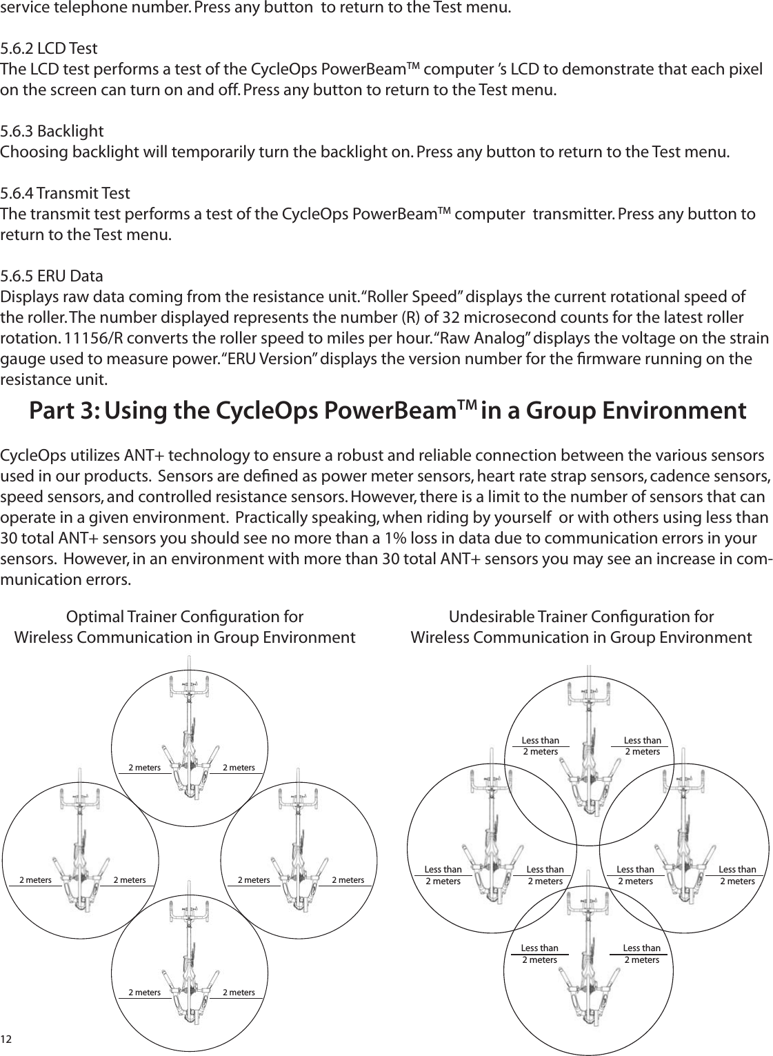 12service telephone number. Press any button  to return to the Test menu.5.6.2 LCD TestThe LCD test performs a test of the CycleOps PowerBeamTM computer &rsquo;s LCD to demonstrate that each pixel on the screen can turn on and off. Press any button to return to the Test menu.5.6.3 BacklightChoosing backlight will temporarily turn the backlight on. Press any button to return to the Test menu.5.6.4 Transmit TestThe transmit test performs a test of the CycleOps PowerBeamTM computer  transmitter. Press any button to return to the Test menu.5.6.5 ERU DataDisplays raw data coming from the resistance unit. &ldquo;Roller Speed&rdquo; displays the current rotational speed of the roller. The number displayed represents the number (R) of 32 microsecond counts for the latest roller rotation. 11156/R converts the roller speed to miles per hour. &ldquo;Raw Analog&rdquo; displays the voltage on the strain gauge used to measure power. &ldquo;ERU Version&rdquo; displays the version number for the ﬁ rmware running on the resistance unit.Part 3: Using the CycleOps PowerBeamTM in a Group EnvironmentCycleOps utilizes ANT+ technology to ensure a robust and reliable connection between the various sensors used in our products.  Sensors are deﬁ ned as power meter sensors, heart rate strap sensors, cadence sensors, speed sensors, and controlled resistance sensors. However, there is a limit to the number of sensors that can operate in a given environment.  Practically speaking, when riding by yourself  or with others using less than 30 total ANT+ sensors you should see no more than a 1% loss in data due to communication errors in your sensors.  However, in an environment with more than 30 total ANT+ sensors you may see an increase in com-munication errors. 2 meters 2 meters2 meters 2 meters 2 meters 2 meters2 meters 2 metersLess than 2 metersLess than 2 metersLess than 2 metersLess than 2 metersLess than 2 metersLess than 2 metersLess than 2 metersLess than 2 metersOptimal Trainer Conﬁ guration forWireless Communication in Group EnvironmentUndesirable Trainer Conﬁ guration forWireless Communication in Group Environment