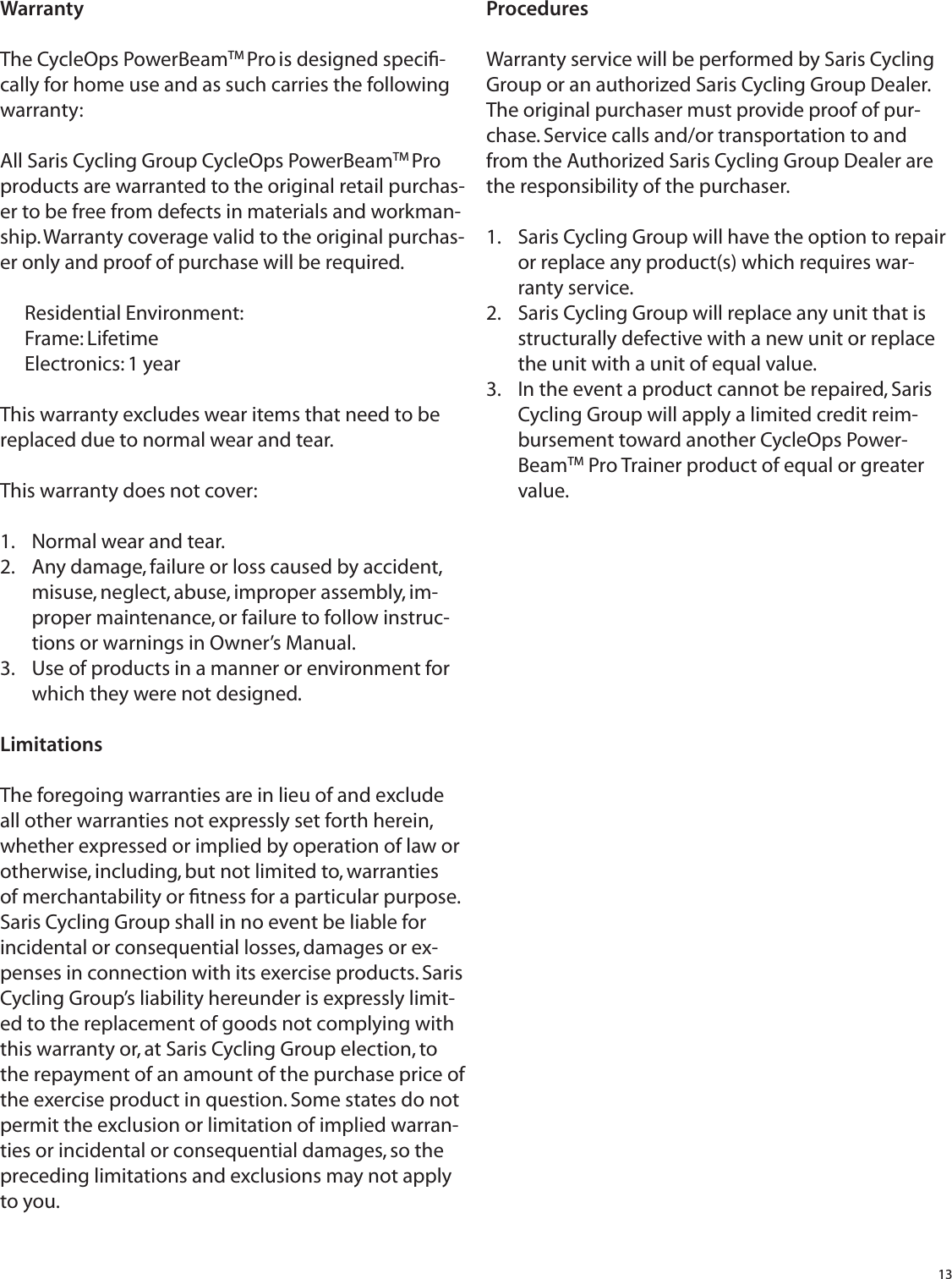 13WarrantyThe CycleOps PowerBeamTM Pro is designed speciﬁ -cally for home use and as such carries the following warranty:All Saris Cycling Group CycleOps PowerBeamTM Pro products are warranted to the original retail purchas-er to be free from defects in materials and workman-ship. Warranty coverage valid to the original purchas-er only and proof of purchase will be required.Residential Environment:Frame: LifetimeElectronics: 1 yearThis warranty excludes wear items that need to be replaced due to normal wear and tear.This warranty does not cover:Normal wear and tear.1. Any damage, failure or loss caused by accident, 2. misuse, neglect, abuse, improper assembly, im-proper maintenance, or failure to follow instruc-tions or warnings in Owner&rsquo;s Manual.Use of products in a manner or environment for 3. which they were not designed.LimitationsThe foregoing warranties are in lieu of and exclude all other warranties not expressly set forth herein, whether expressed or implied by operation of law or otherwise, including, but not limited to, warranties of merchantability or ﬁ tness for a particular purpose. Saris Cycling Group shall in no event be liable for incidental or consequential losses, damages or ex-penses in connection with its exercise products. Saris Cycling Group&rsquo;s liability hereunder is expressly limit-ed to the replacement of goods not complying with this warranty or, at Saris Cycling Group election, to the repayment of an amount of the purchase price of the exercise product in question. Some states do not permit the exclusion or limitation of implied warran-ties or incidental or consequential damages, so the preceding limitations and exclusions may not apply to you.Procedures Warranty service will be performed by Saris Cycling Group or an authorized Saris Cycling Group Dealer. The original purchaser must provide proof of pur-chase. Service calls and/or transportation to and from the Authorized Saris Cycling Group Dealer are the responsibility of the purchaser. Saris Cycling Group will have the option to repair 1. or replace any product(s) which requires war-ranty service.Saris Cycling Group will replace any unit that is 2. structurally defective with a new unit or replace the unit with a unit of equal value. In the event a product cannot be repaired, Saris 3. Cycling Group will apply a limited credit reim-bursement toward another CycleOps Power-BeamTM Pro Trainer product of equal or greater value.