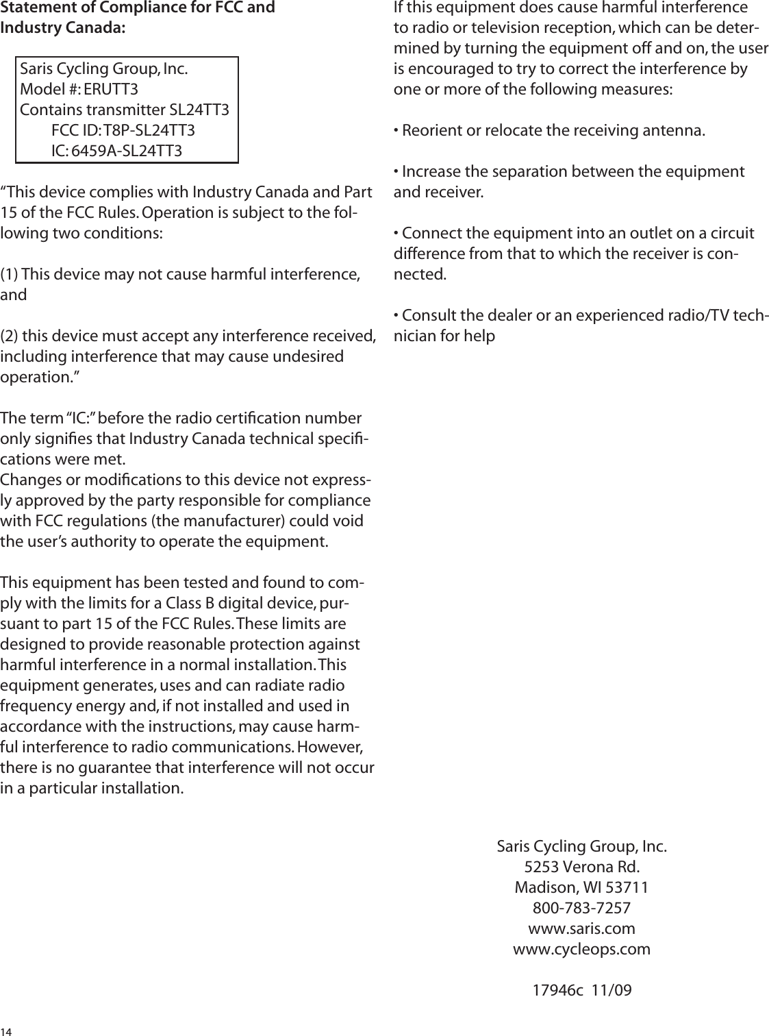 14Statement of Compliance for FCC and Industry Canada:Saris Cycling Group, Inc.Model #: ERUTT3Contains transmitter SL24TT3 FCC ID: T8P-SL24TT3 IC: 6459A-SL24TT3&ldquo;This device complies with Industry Canada and Part 15 of the FCC Rules. Operation is subject to the fol-lowing two conditions: (1) This device may not cause harmful interference, and (2) this device must accept any interference received, including interference that may cause undesired operation.&rdquo;The term &ldquo;IC:&rdquo; before the radio certiﬁ cation number only signiﬁ es that Industry Canada technical speciﬁ -cations were met.Changes or modiﬁ cations to this device not express-ly approved by the party responsible for compliance with FCC regulations (the manufacturer) could void the user&rsquo;s authority to operate the equipment.This equipment has been tested and found to com-ply with the limits for a Class B digital device, pur-suant to part 15 of the FCC Rules. These limits are designed to provide reasonable protection against harmful interference in a normal installation. This equipment generates, uses and can radiate radio frequency energy and, if not installed and used in accordance with the instructions, may cause harm-ful interference to radio communications. However, there is no guarantee that interference will not occur in a particular installation.Saris Cycling Group, Inc.5253 Verona Rd.Madison, WI 53711800-783-7257www.saris.comwww.cycleops.com17946c  11/09If this equipment does cause harmful interference to radio or television reception, which can be deter-mined by turning the equipment off and on, the user is encouraged to try to correct the interference by one or more of the following measures:&bull; Reorient or relocate the receiving antenna.&bull; Increase the separation between the equipment and receiver.&bull; Connect the equipment into an outlet on a circuit difference from that to which the receiver is con-nected.&bull; Consult the dealer or an experienced radio/TV tech-nician for help